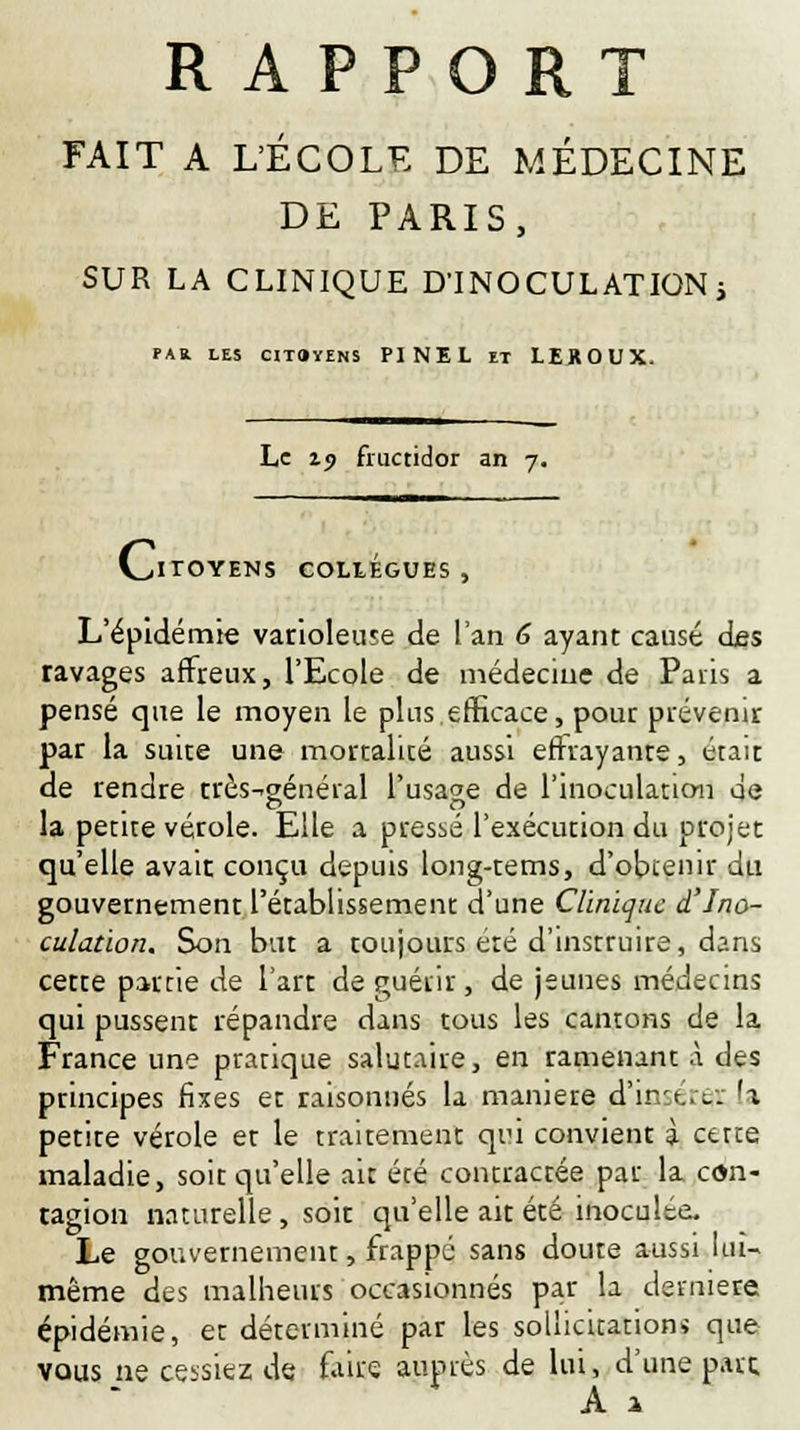 RAPPORT FAIT A L'ÉCOLE DE MÉDECINE DE PARIS, SUR LA CLINIQUE D'INOCULATION ; '»» LES CITOYENS PINEL ET LEROUX. Le 19 fructidor an 7. Ci TOYENS COLLEGUES, L'épidémie varioleuse de l'an 6 ayant causé des ravages affreux, l'Ecole de médecine de Paris a pensé que le moyen le plus efficace, pour prévenir par la suire une mortalité aussi effrayante, était de rendre très-général l'usage de l'inoculation qe la petite vérole. Elle a pressé l'exécution du projet qu'elle avait conçu depuis long-tems, d'obtenir du gouvernement l'établissement d'une Clinique d'Ino- culation. Son but a toujours été d'instruire, dans cette partie de l'art de guérir, de jeunes médecins qui pussent répandre dans tous les cantons de la France une pratique salutaire, en ramenant à des principes fixes et raisonnes la manière d'in:t.,i.-; h petite vérole et le traitement qiû convient à cette maladie, soit qu'elle ait été contractée par la con- tagion naturelle, soit qu'elle ait été inoculée. Le gouvernement, frappé sans doute aussi lui- même des malheurs occasionnés par la dernière épidémie, et déterminé par les sollicitation* que vous ne cessiez de faire auprès de lui, d'une parc A a