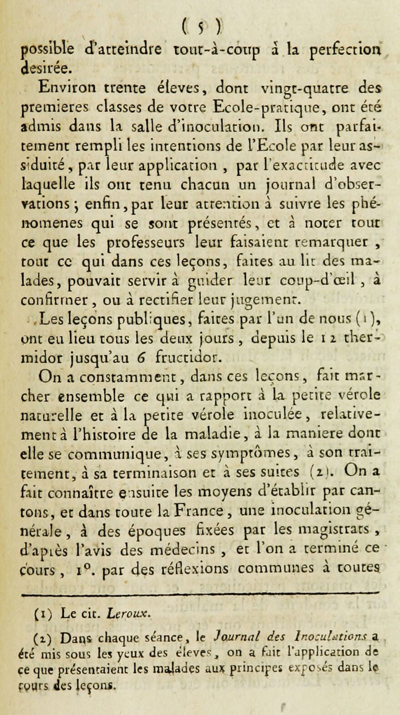 possible d'atteindre tont-à-conp à la perfection désirée. Environ trente élevés, dont vingt-quatre des premières classes de votre Ecole-pratique, ont été admis dans la salle d'inoculation. Ils ont parfai- tement rempli les intentions de l'Ecole par leur as- siduité, par leur application , par l'exactitude avec laquelle ils ont tenu chacun un journal d'obser- vations j enfin,par leur attention à suivre les phé- nomènes qui se sont présentés, et à nocer rout ce que les professeurs leur faisaient remarquer , rout ce qui dans ces leçons, faites au lit des ma- lades, pouvait servira guider leur coup-d'œil , à confirmer , ou à rectifier leur jugement. Les leçons publiques, faites par l'un de nous ( i ), ont eu lieu tous les deux jours , depuis le i 2 ther- midor jusqu'au 6 fructidor. On a constamment, dans ces leçons, fait mar- cher ensemble ce qui a rapport à la petite vétole naturelle et à la petite vérole inoculée, relative- ment à l'histoire de la maladie, à la manière dont elle se communique, à ses symptômes, à son trai- tement, à sa terminaison et à ses suites (z). On a fait connaître ensuite les moyens d'établir par can- tons, et dans toute la France, une inoculation gé- nérale , à des époques fixées par les magistrats , d'apiès l'avis des médecins , et l'on a terminé ce cours, i°. par des réflexions communes à toutes t a de (1) Le cit. Leroux. (1) Dans chaque séance, le Journal des Inocuhtion été mis sous les yeux des élevés, on a fait l'application ce que présentaient les malades aux principes exposés dans le fours des leçon*. r