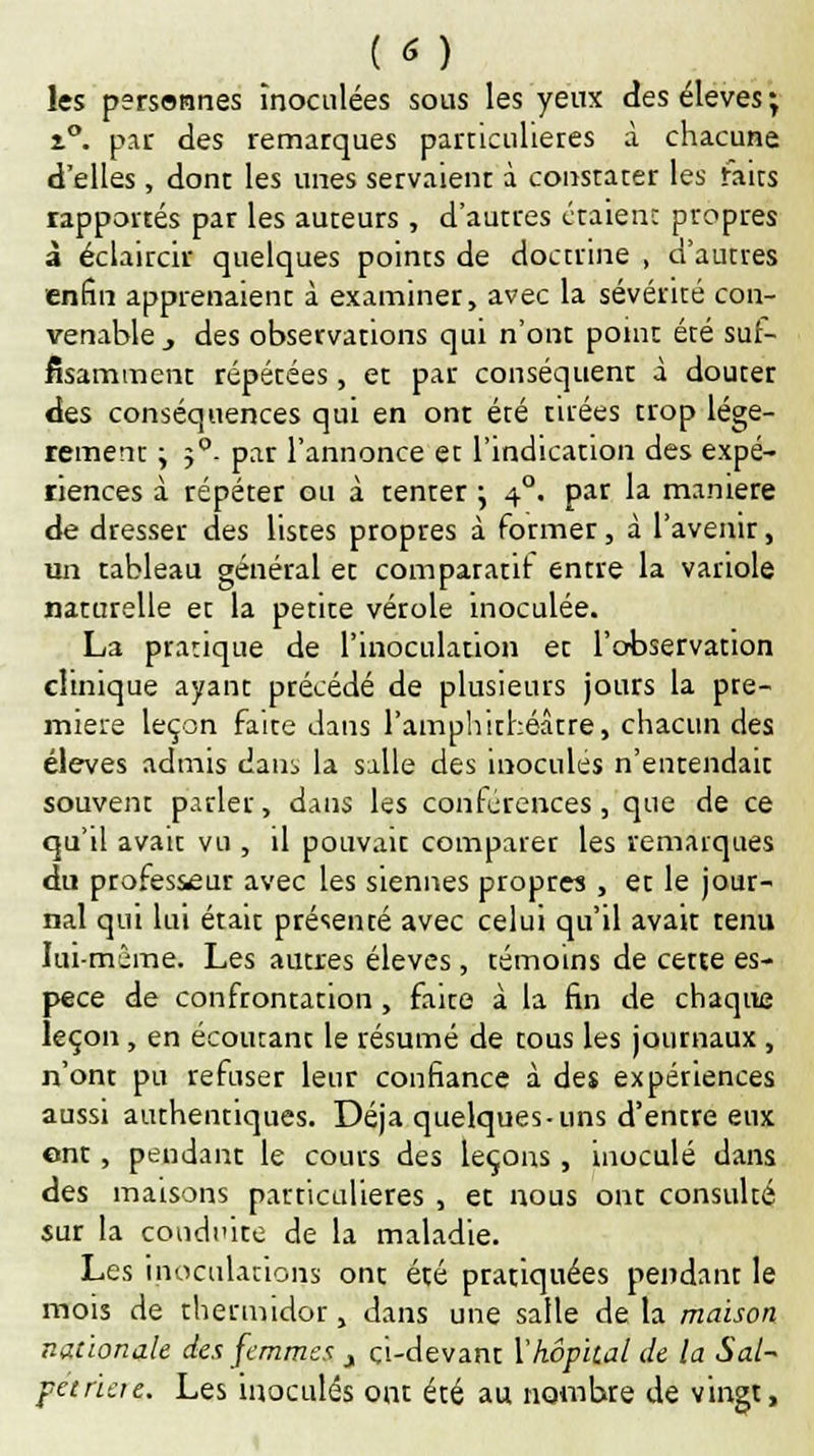 les personnes Inoculées sous les yeux des élevés ; z°. par des remarques particulières à chacune d'elles, dont les unes servaient à constater les faits rapportés par les auteurs, d'autres étaient propres à éclaircir quelques points de doctrine , d'autres enfin apprenaient à examiner, avec la sévérité con- venable., des observations qui n'ont point été suf- fisamment répétées, et par conséquent à douter des conséquences qui en ont été tirées trop légè- rement y 5°- par l'annonce et l'indication des expé- riences à répéter ou à tenter j 40. par la manière de dresser des listes propres à former, à l'avenir, un tableau général et comparatif entre la variole naturelle et la petite vérole inoculée. La pratique de l'inoculation et l'observation clinique ayant précédé de plusieurs jours la pre- mière leçon faite dans l'amphithéâtre, chacun des élevés admis daiii la salle des inoculés n'entendait souvent parler, dms les conférences, que de ce qu'il avait vu , il pouvait comparer les remarques du professeur avec les siennes propres , et le jour- nal qui lui était présenté avec celui qu'il avait tenu lui-même. Les autres élevés , témoins de cette es- pèce de confrontation, faite à la fin de chaque leçon, en écoutant le résumé de tous les journaux , n'ont pu refuser leur confiance à des expériences aussi authentiques. Déjà quelques-uns d'entre eux ont, pendant le cours des leçons, inoculé dans des maisons particulières , et nous ont consulté sur la conduire de la maladie. Les inoculations ont été pratiquées pendant le mois de thermidor, dans une salle de la maison nationale des femmes j çi-devant l'hôpital de la Sal~ peinere. Les inoculés ont été au nombre de vingt,