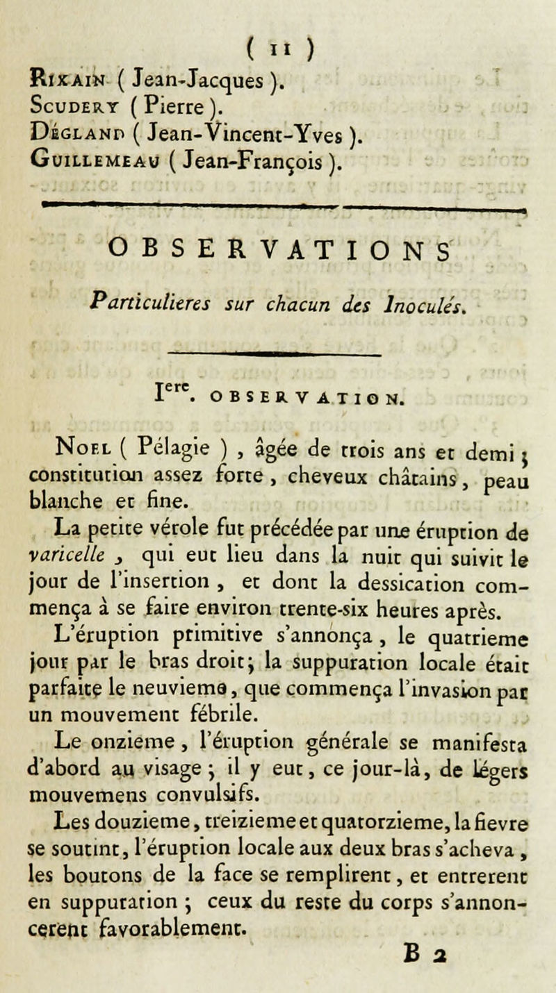 Ri x ain ( Jean-Jacques ). Scudert ( Pierre ). Déglanp ( Jean-Vincent-Yves ). Guillemeau ( Jean-François ). OBSERVATIONS Particulières sur chacun des Inoculés. Iere. OBSERVATION. Noël ( Pélagie ) , âgée de trois ans et demi ; constitution assez forte , cheveux châtains, peau blanche et fine. La petite vérole fut précédée par une éruption de varicelle 3 qui eut lieu dans la nuit qui suivit le jour de l'insertion , et dont la dessication com- mença à se faire environ trente-six heures après. L'éruption primitive s'annonça, le quatrième jour par le bras droit; la suppuration locale était parfaite le neuvième, que commença l'invasion pat un mouvement fébrile. Le onzième, l'éruption générale se manifesta d'abord au visage ; il y eut, ce jour-là, de légers mouvemens convulsifs. Les douzième, treizième et quatorzième, la fièvre se soutint, l'éruption locale aux deux bras s'acheva, les boutons de la face se remplirent, et entrèrent en suppuration ; ceux du reste du corps s'annon- cèrent favorablement.