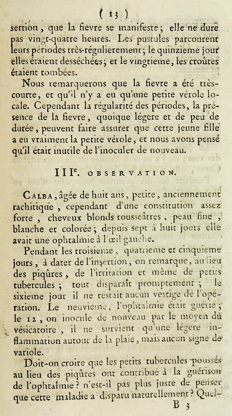 tu) sertion , que la fièvre se manifeste; elle ne dure fias vingt-quatre heures. Les pustules parcourent eurs périodes très-régulierement; le quinzième jout elles étaient desséchées; et le vingtième, les croûtes étaient tombées. Nous remarquerons que la fièvre a été très- courte, et qu'U n'y a eu qu'une petite vérole lo- cale. Cependant la régularité des périodes, la pré- sence de la fièvre, quoique légère et de peu de durée, peuvent faire assurer que cette jeune fille a eu vraiment la petite véiole, et nous avons pensé qu'il était inutile de l'inoculer de nouveau. II Ie. OBSERVATION. Calba , âgée de huit ans, petite , anciennement rachitiqu'e , cependant d'une constitution assez forte , cheveux blonds rousseâtres , peau fine , blanche et colorée; depuis sept à huit jours elle avait une ophtalmie à l'œil gauche. Pendant les troisième , quatrième et cinquième jours , à dater de l'insertion, on remarque, au iieu des piqûres , de l'irritation et même de petits tubercules ; tout disparaît prompremenr ; le sixième jour il ne restait aucun vestige de l'opé- ration. Le neuvième, l-ophtalmie était guérie ; le 12 , on inocule de nouveau par le moyen dû , vésicatoire , il ne survient qu'une légère in- * fkmmation autour de la plaie, mais aucun signe de variole. , Doit-on croire que les petits tubercules -pousses au lieu des piqûres ont contribué à la guérison de l'ophtalmie? n'est-il pas plus juste de penser que cette maladie a disparu naturellement ? Quel- B 3