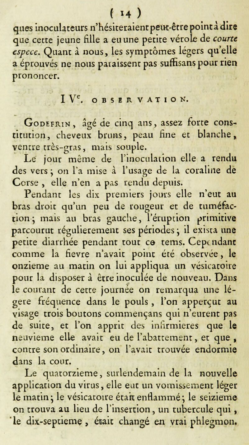 ques inoculateurs n'hésiteraientpeut-êtrepointàdire que cette jeune fille a eu une petite vérole de courte espèce. Quant à nous, les symptômes légers qu'elle a éprouvés ne nous paiaissent pas sufiîsanspour rien prononcer. I Ve. OBSERVATION. Godefrin, âgé de cinq ans, assez forte cons- titution , cheveux bruns, peau fine et blanche, ventre très-gras, mais souple. Lé jour même de l'inoculation elle a rendu des vers \ on l'a mise à l'usage de la coraline de Corse , elle n'en a pas rendu depuis. Pendant les dix premiers jours elle n'eut au bras droit qu'un peu de rougeur et de tuméfac- tion; mais au bras gauche, l'éruption primitive parcourut régulièrement ses périodes y il exista une petite diarrhée pendant tout ce- tems. Cependant comme la fièvre n'avait point été observée, le onzième au matin on lui appliqua un vésicatoire pour la disposer à être inoculée de nouveau. Dans le courant de cette journée on remarqua une lé- gère fréquence dans le pouls, l'on apperçut au visage trois boutons commençans qui n'eurent pas de suite, et l'on apprit des infirmières que le neuvième elle avait eu de l'abattement, et que , contre son ordinaire, on l'avait trouvée endormie dans la cour. Le quatorzième, surlendemain de la nouvelle application du virus, elle eut un vomissement léger le matin; le vésicatoire était enflammé*, le seizième on trouva au lieu de l'insertion, un tubercule qui, ' le dix-septieme, était changé en vrai phlegmon.