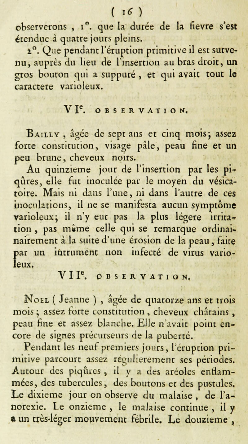 observerons , i. que la durée de la fièvre s'est étendue à quatre jours pleins. i°. Que pendant l'éruption primitive il est surve- nu, auprès du lieu de l'insertion au bras droit, un gros bouton qui a suppuré , et qui avait tout le caractère varioleux. VP. OBSERVATION. Bailly , âgée de sept ans et cinq mois} assez forte constitution, visage pâle, peau fine et un peu brune, cheveux noirs. Au quinzième jour de l'insertion par les pi- qûres, elle fut inoculée par le moyen du vésica- toire. Mais ni dans l'une, ni dans l'autre de ces inoculations, il ne se manifesta aucun symptôme varioleux} il n'y eut pas la plus légère irrita- tion , pas même celle qui se remarque ordinai- nairement à la suite d'une érosion de la peau, faite par un intrument non infecté de virus vario- leux. VIP. OBSERVATION, Noel ( Jeanne ) , âgée de quatorze ans et trois mois} assez forte constitution , cheveux châtains , peau fine et assez blanche. Elle n'avait point en- core de signes précurseurs de la puberté. Pendant les neuf premiers jours, l'éruption pri- mitive parcourt assez régulièrement ses périodes. Autour des piqûres, il y a des aréoles enflam- mées, des tubercules, des boutons et des pustules. Le dixième jour on observe du malaise , de l'a- norexie. Le onzième , le malaise continue , il y a un très-léger mouvement fébrile. Le douzième ,