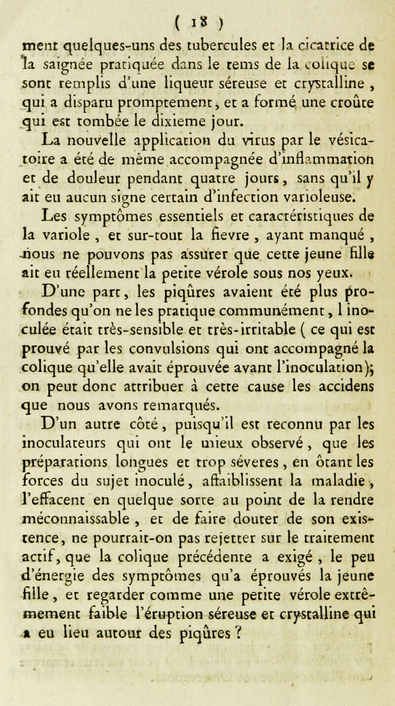 ( I* , meut quelques-uns des tubercules et la cicatrice de la saignée pratiquée dans le rems de la colique se sont remplis d'une liqueur séreuse et crystalline , qui a disparu promptement, et a formé, une croûte qui est tombée le dixième jour. La nouvelle application du virus par le vésica- toire a été de même accompagnée d'inflammation et de douleur pendant quatre jours, sans qu'il y ait eu aucun signe certain d'infection varioleuse. Les symptômes essentiels et caractéristiques de la variole , et sur-tout la fièvre , ayant manqué , -nous ne pouvons pas assurer que cette jeune Elis ait eu réellement la petite vérole sous nos yeux. D'une part, les piqûres avaient été plus pro- fondes qu'on ne les pratique communément, 1 ino- culée était très-sensible et très-irritable ( ce qui est prouvé par les convulsions qui ont accompagné la colique qu'elle avait éprouvée avant l'inoculation); on peut donc attribuer à cette cause les accidens que nous avons remarqués. D'un autre côté, puisqu'il est reconnu par les inoculateurs qui ont le mieux observé, que les préparations longues et trop sévères , en ôtant les forces du sujet inoculé, affaiblissent la maladie , l'effacent en quelque sorte au point de la rendre méconnaissable , et de faire douter de son exis- tence, ne pourrait-on pas rejetter sur le traitement actif, que la colique précédente a exigé , le peu d'énergie des symptômes qu'a éprouvés la jeune fille, et regarder comme une petite vérole extrê- mement faible l'éruption séreuse et crystalline qui a eu lieu autour des piqûres ?