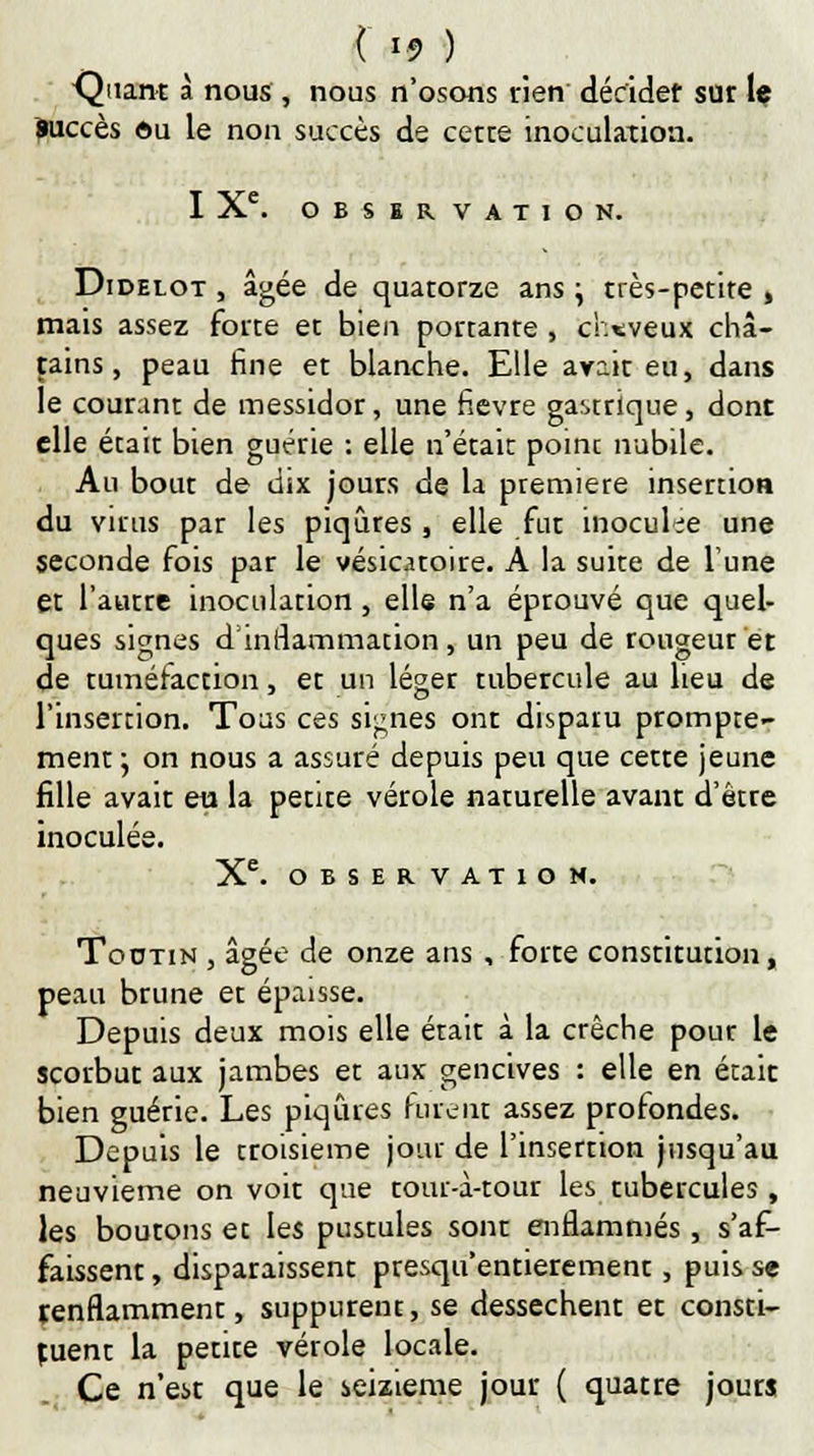 ( \§ ) Quant à nous , nous n'osons rien décider sur le Succès du le non succès de cette inoculation. IXe. OBSER VATION. Didelot , âgée de quatorze ans \ très-petite , mais assez forte et bien portante , cheveux châ- tains, peau fine et blanche. Elle avait eu, dans le courant de messidor, une fièvre gastrique, dont elle était bien guérie : elle n'était point nubile. Au bout de dix jours de la première insertion du virus par les piqûres , elle fut inoculée une seconde fois par le vésicatoire. A la suite de Tune et l'autre inoculation, elle n'a éptouvé que quel- ques signes d'inflammation, un peu de rougeur et de tuméfaction, et un léger tubercule au heu de l'insertion. Toas ces signes ont disparu prompte- ment ; on nous a assuré depuis peu que cette jeune fille avait eu la petite vérole naturelle avant d'être inoculée. Xe. OBSERVATION. Toutin , âgée de onze ans , forte constitution, peau brune et épaisse. Depuis deux mois elle était à la crèche pour le scorbut aux jambes et aux gencives : elle en était bien guérie. Les piqûres furent assez profondes. Depuis le troisième jour de l'insertion jusqu'au neuvième on voit que tour-à-tour les tubercules , les boutons et les pustules sont enflammés , s'af- faissent , disparaissent presqu'entierement, puis se renflamment, suppurent, se dessèchent et consti- tuent la petite vérole locale. Ce n'est que le seizième jour ( quatre jours