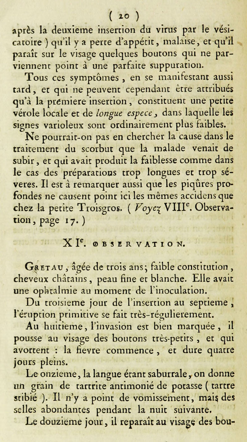 ( *0 ) après la deuxième insertion du virus par le vési- caroire ) qu'il y a perre d'appétit, malaise, et qu'il paraît sur le visage quelques boutons qui ne par- viennent point à une parfaite suppuration. Tous ces symptômes , en se manifestant aussi tard, et qui ne peuvent cependant être attribués qu'à la première insertion , constituent une petite vérole locale et de longue espèce , dans laquelle les signes varioleux sont ordinairement plus faibles. Ne pourrait-on pas en chercher la cause dans le traitement du scorbut que la malade venait de subir, et qui avait produit la faiblesse comme dans le cas des préparations trop longues et trop sé- vères. Il est à remarquer aussi que les piqûres pro- fondes ne causent point ici les mêmes accidens que chez la petite Troisgros. ( Foye% VIIIe. Observa- tion, page 17.) XIe. OBSERVATION. GaETAu , âgée de trois ans\ faible constitution , cheveux châtains, peau fine et blanche. Elle avait une ophtalmie au moment de l'inoculation. Du troisième jour de l'insertion au septième , l'éruption primitive se fait très-régulierement. Au huitième, l'invasion est bien marquée, il pousse au visage des boutons très-petits , et qui avortent : la fièvre commence , et dure quatre jours pleins. Le onzième, la langue étant saburrale, on donne un grain de tartrite antimonié de potasse ( tartre stibié ). Il n'y a point de vomissement, mais, des selles abondantes pendant la nuit suivante. Le douzième jour, il reparaît au visage des bou-