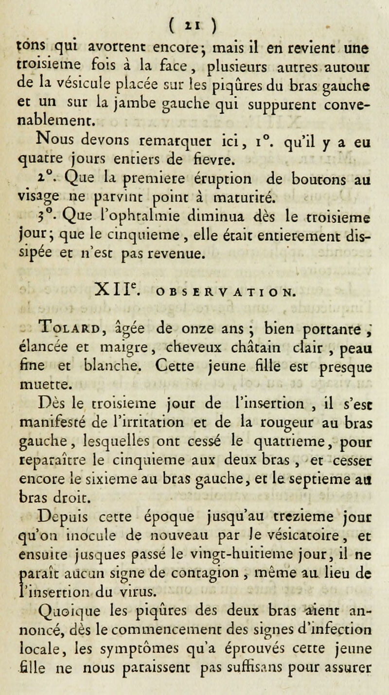 ( » ) tons qui avortent encore j mais il en revient une troisième fois à la face, plusieurs autres autour de la vésicule placée sur les piqûres du bras gauche et un sur la jambe gauche qui suppurent conve- nablement. Nous devons remarquer ici, i°. qu'il y a eu quatre jours entiers de fièvre. i°. Que la première éruption de boutons au visage ne parvint point à maturiré. ?°. Que l'ophtalmie diminua dès le troisième jour j que le cinquième, elle était entietement dis- sipée et n'est pas revenue. XI P. OBSERVATION. Tolard, âgée de onze ans; bien portante, élancée et maigre, cheveux châtain clair , peau fine et blanche. Cette jeune fille est presque muette. Dès le troisième jour de l'insertion , il s'est manifesté de l'irritation et de la rougeur au bras gauche, lesquelles ont cessé le quatrième, pour reparaître le cinquième aux deux bras , et cesser encore le sixième au bras gauche, et le septième aa bras droit. Depuis cette époque jusqu'au trezieme jour qu'on inocule de nouveau par Je vésicatoire, et ensuite jusques passé le vingt-huitième jour, il ne Faraît aucun signe de contagion , même au lieu de insertion du virus. Quoique les piqûres des deux bras aient an- noncé, dès le commencement des signes d'infection locale, les symptômes qu'a éprouvés cette jeune fille ne nous pataissent pas suflfisp.ns pour assurer