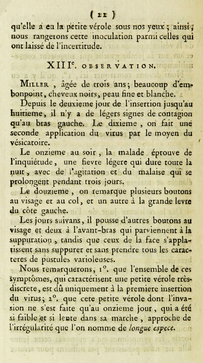 (zr ) qu'elle a en la petite vérole sous nos yeux ; ainsi ; nous rangerons cette inoculation parmi celles qui ont laissé de l'incertitude. XIIF. OBSERVATION. Miller , âgée de trois ans-, beaucoup d'env bonpoint, cheveux noirs, peau fine et blanche. Depuis le deuxième jour de l'insertion jusqu'au huirieme, il n'y a de légers signes de contagion qu'au bras gauche. Le dixième , on fait une seconde application du virus par le moyen du vésicatoire. Le onzième au soir , la malade éprouve de l'inquiétude, une fièvre légère qui dure toute la nuit, avec de l'agitation et du malaise qui se prolongent pendant trois jours. Le douzième , on remarque plusieurs boutons au visage et au col, et un autre à la grande lèvre du côte gauche. Les jours suivans, il pousse d'autres boutons au visage et deux à l'avant-bras qui parviennent à la suppuration , tandis que ceux de la face s'appla- tissent sans suppurer et sans prendre tous les carac- tères de pustule^ varioleuses. Nous remarquerons, i°. que l'ensemble de ces symptômes, qui caractérisent une petite vérole très- discrète, est dû uniquement à la première insertion du virus; i°. que cete petite vérole dont l'inva- sion ne s'est faite qu'au onzième jour, qui a été si faible et si leate dans sa marche , approche de l'irrégularité que l'on nomme de longue espèce.