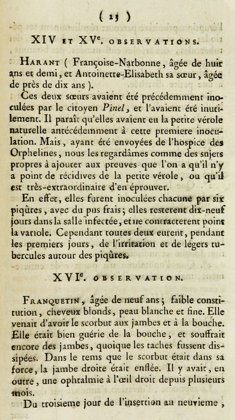 ■ ! .- XIV ET XVe. OBSERVATIONS. Harant ( Françoise-Narbonne, âgée de huir ans et demi, et Antoinette-Elisabeth sa sœur, âgée de près de dix ans ). Ces deux sœurs avaient été précédemment ino- culées par le citoyen Pinel3 et l'avaient été inuti- lement. Il paraît qu'elles avaient eu la petite vérole naturelle antécédemment à cette première inocu- lation. Mais, ayant été envoyées de l'hospice des Orphelines, nous les regardâmes comme des sujets propres à ajouter aux preuves que l'on a qu'il n'y a point de récidives de la petite vérole, ou qu'il est très-extrâordinaire d'en éprouver. En effet, elles furent inoculées chacune par six piqûres , avec du pus frais j elles restèrent dix-neuf jours dans la salle infectée, et ne contractèrent point la variole. Cependant toutes deux eurent, pendant les premiers jours, de l'irritation et de légers tu- bercules autour des piqûres. XV P. OBSERVATION. Franquetin, âgée de neuf ans 5 faible consti- tution, cheveux blonds, peau blanche et fine. Elle venait d'avoir le scorbut aux jambes et à la bouche. Elle était bien guérie de la bouche, et souffrait encore des jambes, quoique les taches fussent dis- sipées. Dans le tems que le scorbut était dans sa force, la jambe droite était enflée. Il y avait, en outre , une ophtalmie à l'œil droit depuis plusieurs mois. Du troisième jour de l'insertion au neuyieme ,