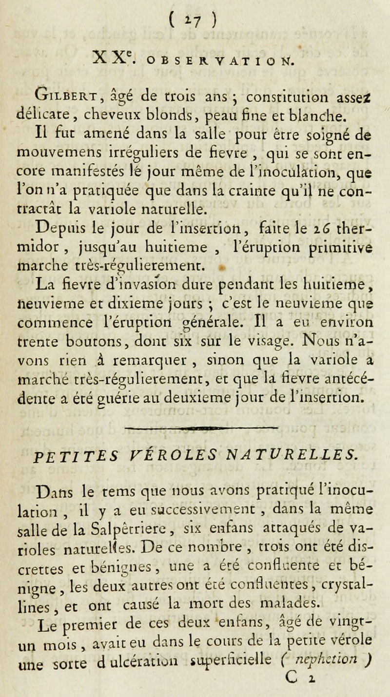 ( >7 ) X Xe. OBSERVATION. Gilbert, âgé de trois ans ; constitution assez délicate, cheveux blonds, peau fine et blanche. Il fut amené dans la salle pour être soigné de mouvemens irréguliers de fièvre , qui se sont en- core manifestés lé jour même de l'inoculation, que l'on n'a pratiquée que dans la crainte qu'il ne con- tractât la vatiole naturelle. Depuis le jour de l'insertion, faite le xG ther- midor , jusqu'au huitième , l'éruption primitive marche très-régulierement. La fièvre d'invasion dure pendant les huitième, neuvième et dixième jours \ c'est le neuvième que commence l'éruption générale. Il a eu environ trente boutons, dont six sur le visage. Nous n'a- vons rien à remarquer , sinon que la variole a marche très-régulierement, et que la fièvre antécé- dente a été guérie au deuxième jour de l'insertion. PETITES VÉROLES NATURELLES. Dans le rems que nous avons pratiqué l'inocu- lation , il y a eu successivement , dans la même salle de la Salpêcriere , six enfans attaqués de va- rioles naturelles. De ce nombre , trois ont été dis- crettes et bénignes, une a été confidente et bé- nigne, les deux autres ont été confluentes, crystal- lines et ont causé la mort des malades. Le premier de ces deux enfans, âgé de vingt- un mois, avait eu dans le cours de la petite vérole une sorte d ulcération superficielle ( nephction ) C z