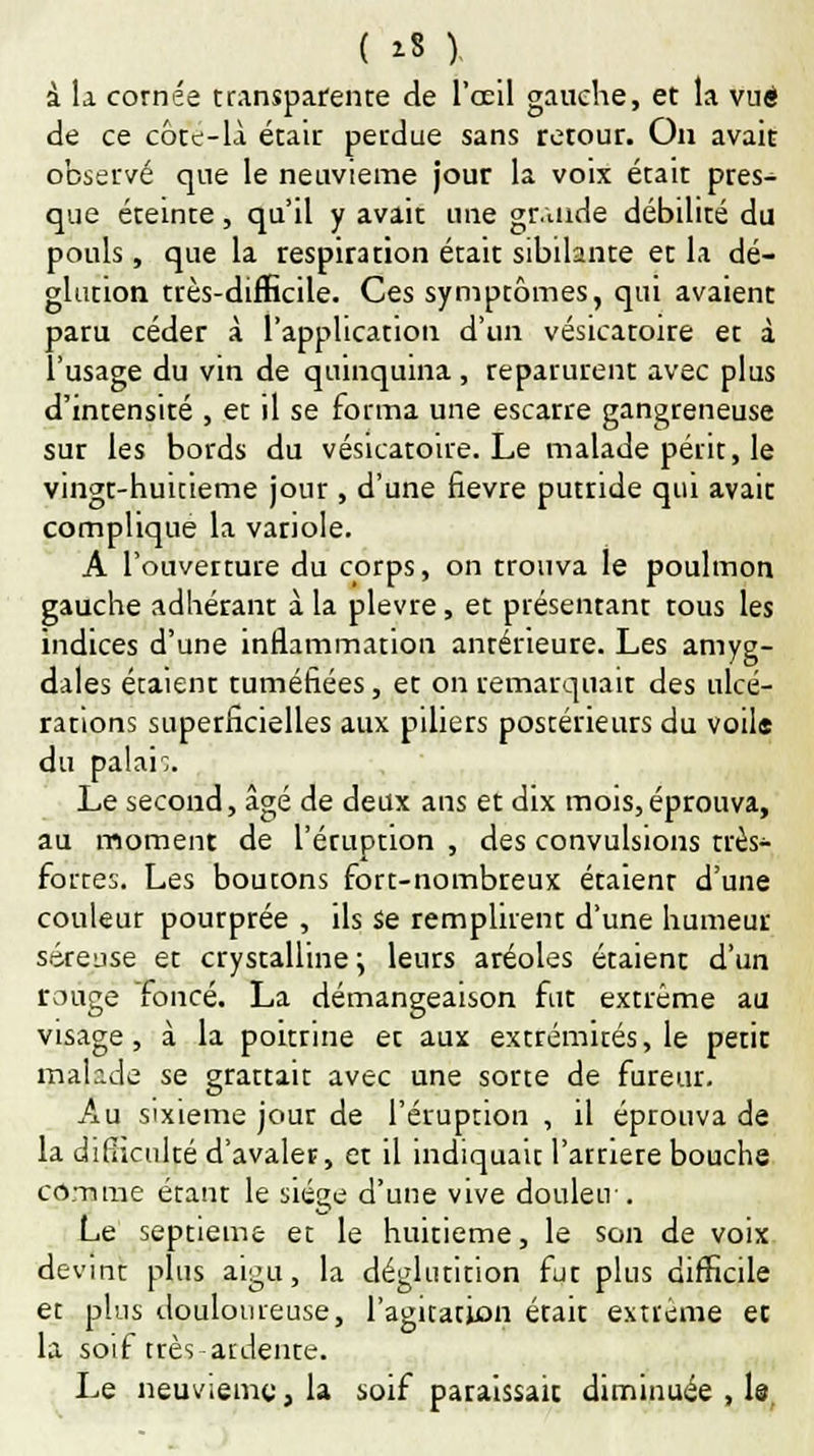 ( 1* ). à la cornée transparente de l'œil gauche, et la vue de ce côtt-li était perdue sans retour. On avait observé que le neuvième jour la voix était pres- que éteinte, qu'il y avait une gr.uide débilité du pouls, que la respiration était sibilante et la dé- glution très-difficile. Ces symptômes, qui avaient paru céder à l'application d'un vésicatoire et à l'usage du vin de quinquina, reparurent avec plus d'intensité , et il se forma une escarre gangreneuse sur les bords du vésicatoire. Le malade périt, le vingt-huitième jour , d'une fièvre putride qui avait complique la variole. A l'ouverture du corps, on trouva le poulmon gauche adhérant à la plèvre, et présentant tous les indices d'une inflammation antérieure. Les amyg- dales étaient tuméfiées, et on remarquait des ulcé- rations superficielles aux piliers postérieurs du voile du palan. Le second, âgé de deux ans et dix mois, éprouva, au moment de l'éruption , des convulsions très- fortes. Les boutons fort-nombreux étaient d'une couleur poutprée , ils se remplirent d'une humeur séreuse et crystalline} leurs aréoles étaient d'un rouge foncé. La démangeaison fut extrême au visage, à la poittine et aux extrémités, le petit malr.de se grattait avec une sorte de fureur. Au sixième jour de l'éruption , il éprouva de la dirhculté d'avaler, et il indiquait l'artiere bouche comme étanr le siège d'une vive douleu . Le septième et le huitième, le son de voix devint plus aigu, la déglutition fut plus difficile et plus douloureuse, l'agitation était extrême et la soif très ardente. Le neuvième, la soif paraissait diminuée , le,