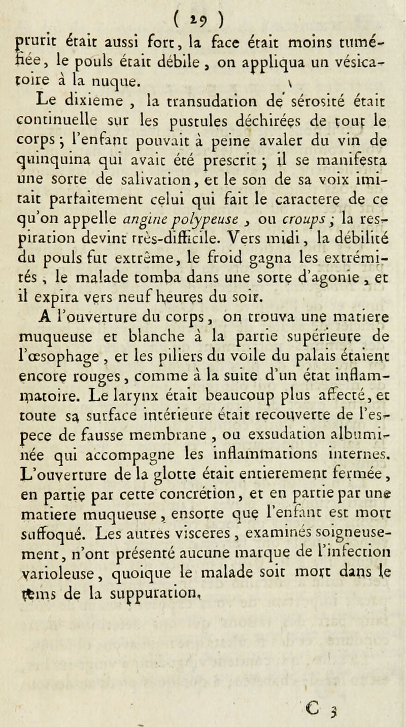 ( *9 ) j»rurit était aussi fort, la face était moins tumé- fiée, le pouls était débile , on appliqua un vésica- roire à la nuque. \ Le dixième , la transudation de sérosité était continuelle sur les pustules déchirées de tout le corps ; l'enfant pouvait à peine avaler du vin de quinquina qui avait été prescrit j il se manifesta une sorte de salivation, et le son de sa voix imi- tait parfaitement celui qui fait le caractère de ce qu'on appelle angine polypeuse > ou croups ; la res>- piration devint très-difficile. Vers midi, la débilité du pouls fut extrême, le froid gagna les extrémi- tés , le malade tomba dans une sorte d'agonie , et il expira vers neuf heures du soir. A l'ouverture du corps, on trouva une matière muqueuse et blanche à la partie supérieure de l'œsophage , et les piliers du voile du palais étaient encore rouges, comme à la suite d'un état inflam- matoire. Le larynx était beaucoup plus affecté, et toute sa surface intérieure était recouverte de l'es- pèce de fausse membrane , ou exsudation albumi- née qui accompagne les inflammations internes. L'ouverture de la glotte était entièrement fermée, en partie par cette concrétion, et en partie par une matière muqueuse, ensorte que l'enfant est mort suffoqué. Les autres viscères , examinés soigneuse- ment, n'ont présenté aucune marque de l'infection varioleuse, quoique le malade soit mort dans le rfcms de la suppuration,