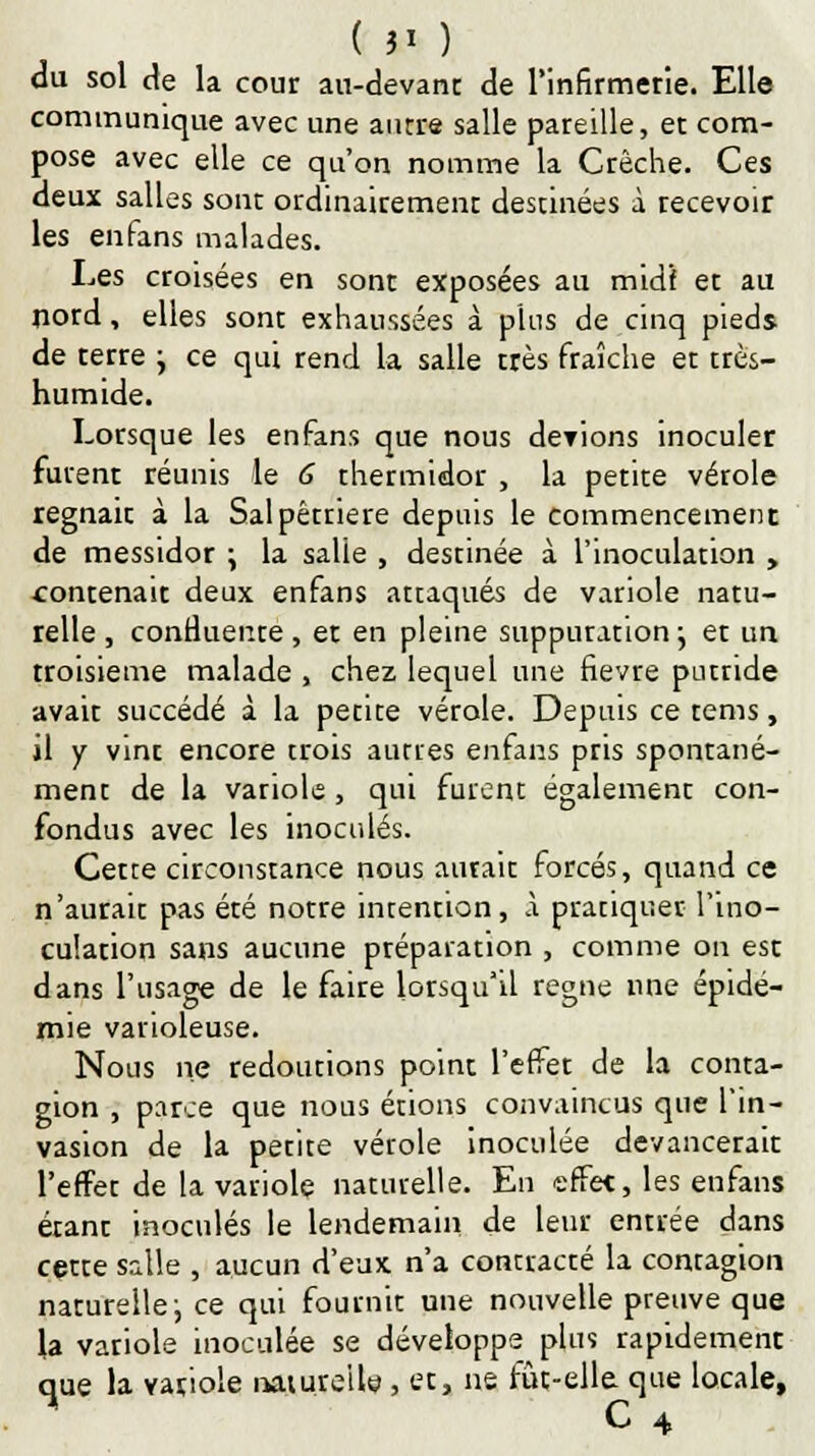 ( 3' ) du sol de la cour an-devant de l'infirmerie. Elle communique avec une antre salle pareille, et com- pose avec elle ce qu'on nomme la Crèche. Ces deux salles sont ordinairement destinées à recevoir les en fans malades. Les croisées en sont exposées au midi et au nord, elles sont exhaussées à plus de cinq pieds de terre j ce qui rend la salle très fraîche et très- humide. Lorsque les enfans que nous deviens inoculer furent réunis le 6 thermidor , la petite vérole régnait à la Salpêtnere depuis le commencement de messidor \ la salie , destinée à l'inoculation , contenait deux enfans attaqués de variole natu- relle, conrluente , et en pleine suppuration ; et un troisième malade , chez lequel une fièvre putride avait succédé à la petite vérole. Depuis ce tems, il y vint encore trois autres enfans pris spontané- ment de la variole, qui furent également con- fondus avec les inoculés. Cette circonstance nous aurait forcés, quand ce n'aurait pas été notre intention, A pratiquer l'ino- culation sans aucune préparation , comme on est dans l'usage de le faire lorsqu'il règne une épidé- mie varioleuse. Nous ne redoutions point l'effet de la conta- gion , parce que nous étions convaincus que l'in- vasion de la petite vérole inoculée devancerait l'effet de la variole naturelle. En effet, les enfans étant inoculés le lendemain de leur entrée dans cette salle , aucun d'eux n'a contracté la contagion naturelle-, ce qui fournit une nouvelle preuve que la variole inoculée se développe plus rapidement que la variole naturelle., et, ne fût-elle que locale, C 4