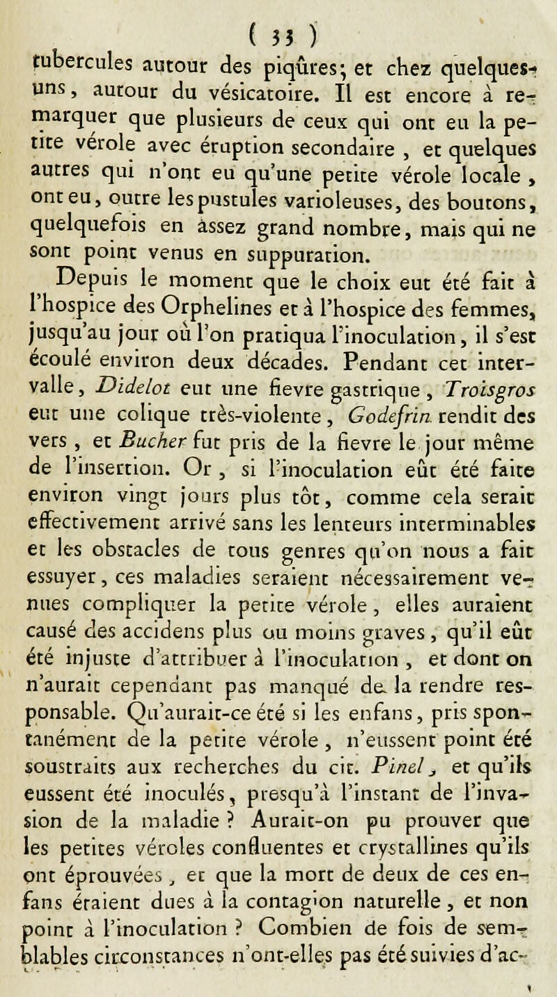 tubercules autour des piqûres; et chez quelques- uns , autour du vésicatoire. Il est encore à re- marquer que plusieurs de ceux qui ont eu la pe- tite vérole avec éruption secondaire , et quelques auttes qui n'ont eu qu'une petite vérole locale , ont eu, outre les pustules varioleuses, des boutons, quelquefois en assez grand nombre, mais qui ne sont point venus en suppuration. Depuis le moment que le choix eut été fait à l'hospice des Orphelines et à l'hospice des femmes, jusqu'au jour où l'on pratiqua l'inoculation, il s'est écoulé environ deux décades. Pendant cet inter- valle , Didelot eut une fièvre gastrique , Troisgros eut une colique très-violente , Godefrin rendit des vêts , et Bûcher fut pris de la fièvre le jour même de l'insertion. Or , si l'inoculation eût été faite environ vingt jours plus tôt, comme cela serait effectivement arrivé sans les lenteurs interminables et les obstacles de tous genres qu'on nous a fait essuyet, ces maladies seraient nécessairement ve-r nues compliquer la petite vérole, elles auraient causé des accidens plus ou moins graves , qu'il eût été injuste d'attribuer à l'inoculation , et dont on n'aurait cependant pas manqué de. la rendre res- ponsable. Qu'aurair-ce été si les enfans, pris spon- tanément de la petite vérole , n'eussent point été soustraits aux recherches du cit. Pinel j et qu'ils eussent été inoculés, piesqu'à l'instant de l'invar sion de la maladie ? Aurait-on pu prouver que les petites véroles confluentes et crystallines qu'ils ont éprouvées, et que la mort de deux de ces en- fans étaient dues à la contagion naturelle, et non point à l'inoculation ? Combien de fois de semT blables circonstances n'ont-elles pas été suivies d'ac-