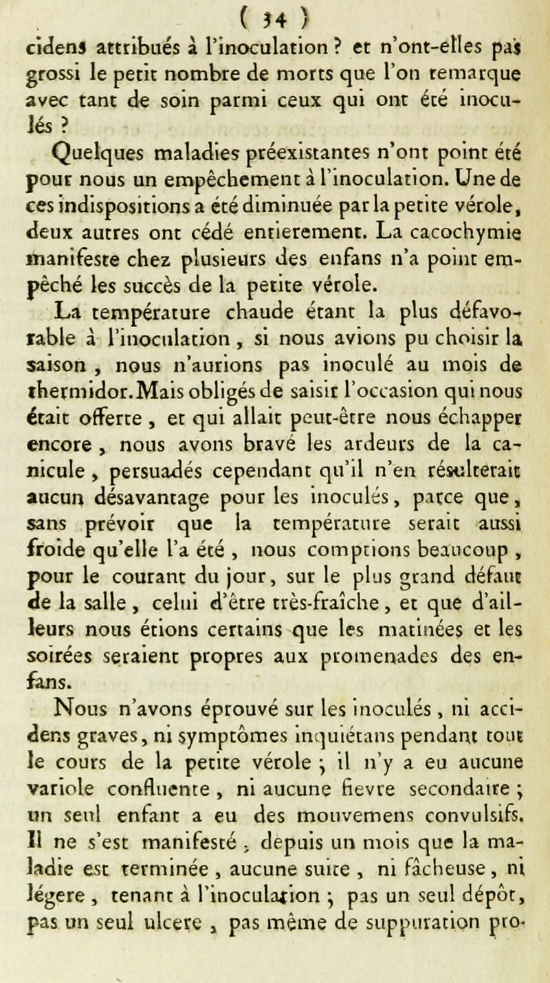 ( Î4 ) cidens attribués à l'inoculation ? et n'ont-elles pas grossi le petit nombre de morts que l'on temarque avec tant de soin parmi ceux qui ont été inocu- lés? Quelques maladies préexistantes n'ont point été pour nous un empêchement à l'inoculation. Une de ces indispositions a été diminuée par la petite vérole, deux autres ont cédé entièrement. La cacochymie manifeste chez plusieurs des enfans n'a point em- pêché les succès de la petite vérole. La température chaude étant la plus défavo- rable à l'inoculation , si nous avions pu choisir la saison , nous n'aurions pas inoculé au mois de ihermidor.Mais obligés de saisir l'occasion qui nous était offerte , et qui allait peut-être nous échapper encore , nous avons bravé les ardeurs de la ca- nicule , persuadés cependant qu'il n'en résulterait aucun désavantage pour les inoculés, parce que, sans prévoir que la température serait aussi froide qu'elle l'a été , nous comptions beaucoup , pour le courant du jour, sur le plus grand défaut de la salle , celui d'être très-fraîche , et que d'ail- leurs nous étions certains que les matinées et les soirées seraient propres aux promenades des en- fans. Nous n'avons éprouvé sur les inoculés , ni acci- dens graves, ni symptômes inquiétans pendant tout le cours de la petite vétole j il n'y a eu aucune variole confluente , ni aucune fièvre secondaire ; un seul enhtnt a eu des mouvemens convulsifs. Il ne s'est manifesté , depuis un mois que la ma- ladie est terminée , aucune suite , ni fâcheuse, ni légère, tenant à l'inoculation } pas un seul dépôt, pas un seul ulcère , pas même de suppuration pro-