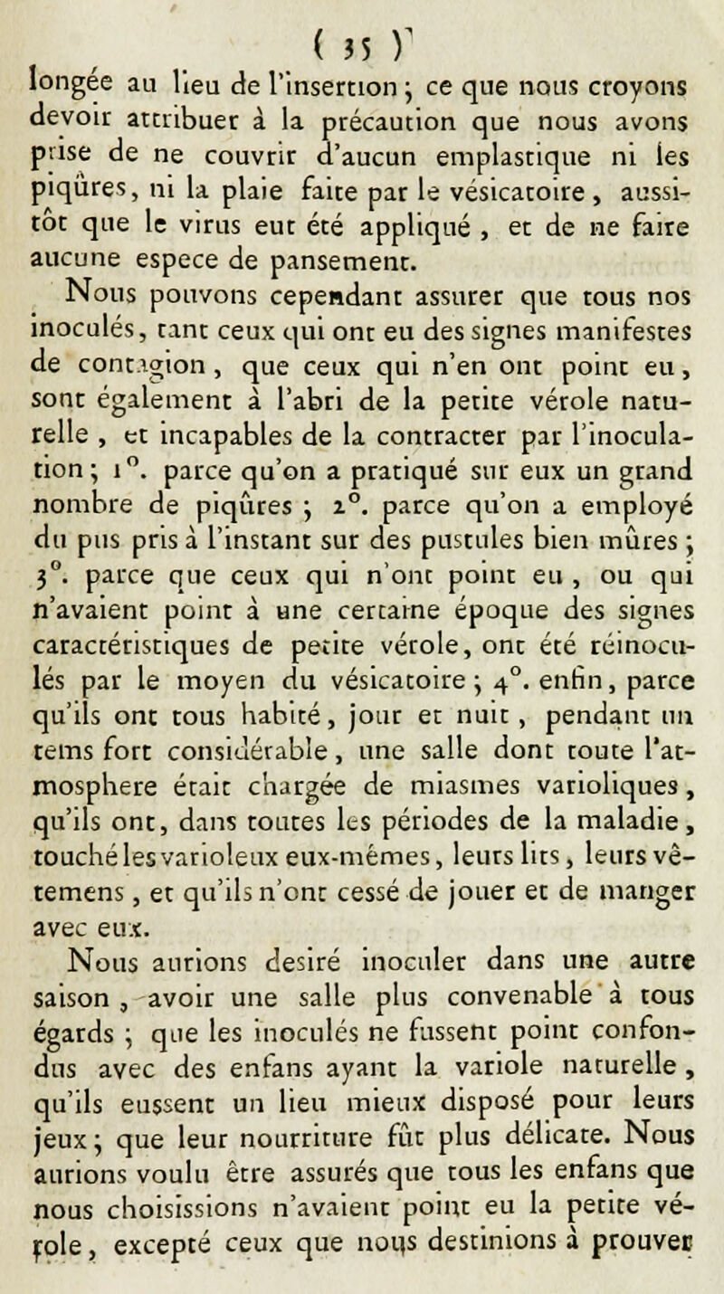 longée au lieu de l'Insertion ; ce que nous croyons devoir attribuer à la précaution que nous avons prise de ne couvrir d'aucun emplastique ni les piqûres, ni la plaie faite par le vésicatoire , aussi- tôt que le virus eut été appliqué , et de ne faire aucune espèce de pansement. Nous pouvons cependant assurer que tous nos inoculés, tant ceux qui ont eu des signes manifestes de cont.igion, que ceux qui n'en ont point eu, sont également à l'abri de la perite vérole natu- relle , et incapables de la contracter par l'inocula- tion; i°. parce qu'on a pratiqué sur eux un grand nombre de piqûres ; z°. parce qu'on a employé du pus pris à l'instant sur des pustules bien mûres ; 3°. parce que ceux qui n'ont point eu , ou qui n'avaient point à Hne certaine époque des signes caractéristiques de petite vérole, ont été réinocu- lés par le moyen du vésicatoire \ 40. enfin, parce qu'ils ont tous habité, jour et nuit, pendant un tems fort considérable, une salle dont toute l'at- mosphère était chargée de miasmes vanoliques, qu'ils ont, dans toutes lts périodes de la maladie, touché les varioleux eux-mêmes, leurs lirs, leurs vê- temens, et qu'ils n'ont cessé de jouer et de manger avec eux. Nous aurions désiré inoculer dans une autre saison, avoir une salle plus convenable à tous égards ; que les inoculés ne fussent point confon- dus avec des enfans ayant la variole naturelle , qu'ils eussent un lieu mieux disposé pour leurs jeux ; que leur nourriture fût plus délicate. Nous aurions voulu être assurés que tous les enfans que nous choisissions n'avaienr point eu la petite vé- role , excepté ceux que nous destinions à prouver