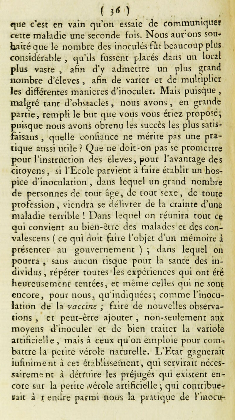 que c'est en vain qu'on essaie de communiquer cette maladie une seconde fois. Nous aurons sou- haité que le nombte des inoculés fût beaucoup plus considérable , qu'ils hissent placés dans un local plus vaste , afin d'y admectre un plus grand nombre d'élevés , afin de varier et de multiplier les différentes manières d'inoculer. Mais puisque , malgré tant d'obstacles, nous avons, en grande partie, rempli le but que vous vous étiez proposé; puisque nous avons obtenu les succès les plus satis- raisans, quelle confiance ne mérite pas une pra- tique aussi utile ? Que ne doit-on pas se promettre pour l'instruction des élevés, pour l'avantage des citoyens, si l'Ecole parvient à faire établir un hos- pice d'inoculation , dans lequel un grand nombre de personnes de tout âge, de tout sexe, de toute profession, viendra se délivrer de la crainte d'une maladie terrible ! Dans lequel on réunira tout ce qui convient au bien-être des malades et des con- valescens ( ce qui doit fane l'objet d'un mémoire à présenter au gouvernement ) ; dans lequel on pourra , sans aucun risque pour la santé des in- dividus, répéter toutes'les expériences qui ont été heureusement tentées, et même celles qui ne sont encore, pour nous, qu'indiquées; comme l'inocu- lation de la vaccine ; faire de nouvelles observa- tions , et peut-être ajouter , non-seulement aux moyens d'inoculer et de bien traiter la variole artificielle , mais à ceux qu'on emploie pour com-i battre la petite vérole naturelle. L'Etat gagnerait infiniment à cen établissement, qui servirait néces- sairement à détruire les préjugés qui existent en- core sur la petite .vérole artificielle; qui contribue- rait à r endre parmi nous la pratique de l'inocu-