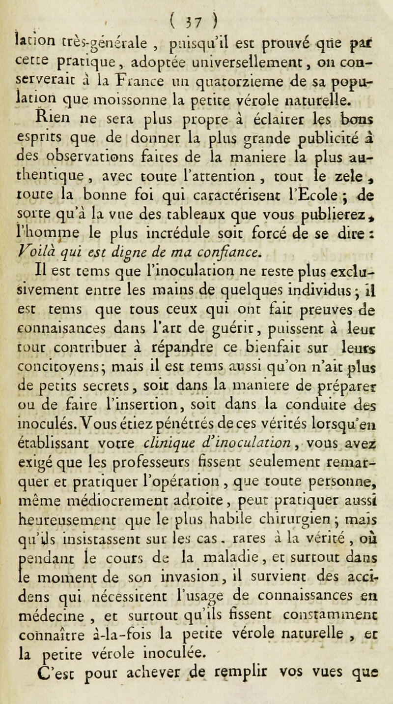 lation très-générale , puisqu'il est prouvé que par cette pratique, adoptée universellement, on con- serverait à la Fiance un quatorzième de sa popu- lation que moissonne la petite vérole naturelle. Rien ne sera plus propre à éclairer les bons esprits que de donner la plus grande publicité à des observations faites de la manière la plus au- thentique , avec toute l'attention , tout le zèle , toute la bonne foi qui caractérisent l'Ecole ; de sorte qu'à la vue des tableaux que vous publierez» l'homme le plus incrédule soit forcé de se dire : Voilà qui est digne de ma confiance. Il est tems que l'inoculation ne reste plus exclu- sivement entre les mains de quelques individus y il est tems que tous ceux qui ont fait preuves de connaisances dans l'art de guérir, puissent à leur tour contribuer à répandre ce bienfait sur leurs concitoyens; mais il est tems aussi qu'on n'ait plus de petits secrets, soit dans la manière de préparer ou de faire l'insertion, soit dans la conduite des inoculés. Vous étiez pénétrés de ces vérités lorsqu'en établissant votre clinique d'inoculation, vous avez exigé que les professeurs fissent seulement remar- quer et pratiquer l'opération , que toute petsonne, même médiocrement adroite, peut pratiquer aussi heureusement que le plus habile chirurgien ; mais qu'Us insistassent sur les cas. rares à la vérité , où jendant le cours de la maladie, et surtout dans e moment de son invasion, il survient des acci- dens qui nécessitent l'usage de connaissances en médecine , et surtout qu'ils fissent constamment connaître à-la-fois la petite vérole naturelle , ec la petite vérole inoculée. C'est pour achever de remplir vos vues que I!