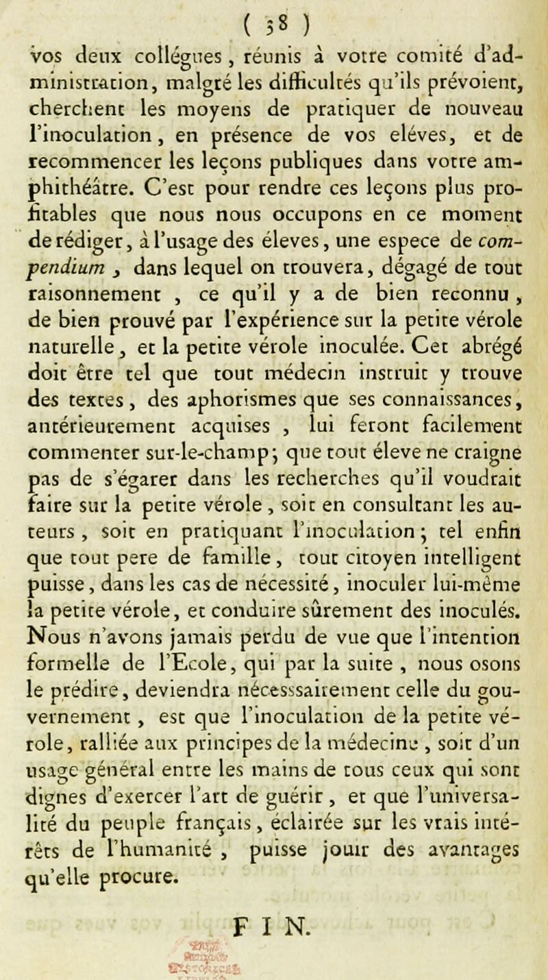 ( 5« ) vos deux collègues, réunis à votre comité d'ad- ministration, malgré les difficultés qu'ils prévoient, cherchent les moyens de pratiquer de nouveau l'inoculation , en présence de vos élèves, et de recommencer les leçons publiques dans votre am- phithéâtre. C'est pour rendre ces leçons plus pro- fitables que nous nous occupons en ce moment de rédiger, à l'usage des élevés, une espèce de com- pendium } dans lequel on trouvera, dégagé de tout raisonnement , ce qu'il y a de bien reconnu , de bien prouvé par l'expérience sur la petite vérole naturelle, et la petite vérole inoculée. Cet abrégé doit être tel que tout médecin instruit y trouve des textes , des aphorismes que ses connaissances, antérieurement acquises , lui feront facilement commenter sur-le-champ-, que tout élevé ne craigne pas de s'égarer dans les recherches qu'il voudrait Faire sur la petite vérole , soit en consultant les au- teurs , soit en pratiquant l'inoculation ; tel enfin que tout père de famille, tout citoyen intelligent puisse, dans les cas de nécessité, inoculer lui-même la petite vérole, et conduire sûrement des inoculés. Nous n'avons jamais perdu de vue que l'intention formelle de l'Ecole, qui par la suite , nous osons le prédire, deviendra nécessairement celle du gou- vernement , est que l'inoculation de la petite vé- role, ralliée aux principes de la médecine , soit d'un usage général entre les mains de tous ceux qui sont dignes d'exercer l'art de guérir , et que l'universa- lité du peuple français, éclairée sur les vrais inté- rêts de l'humanité , puisse jouir des avantages qu'elle procure. F I N.