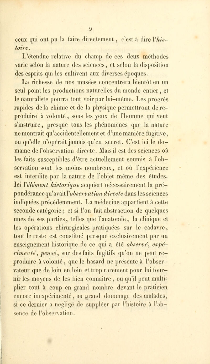 ceux qui ont pu la faire directement, c^est à dire Vhts- toire, L*'étendue relative du champ de ces deux méthodes varie selon la nature des sciences, et selon la disposition des esprits qui les cultivent aux diverses époques. La richesse de nos musées concentrera bientôt en un seul point les productions naturelles du monde entier, et le naturaliste pourra tout voir par lui-même. Les progrès rapides de la chimie et de la physique permettront de re- produire à volonté, sous les yeux de Thomme qui veut s''instruire, presque tous les phénomènes que la nature ne montrait qu'accidentellementet d*une manière fugitive, ou qu'acné n'opérait jamais qu*'en secret. Cest ici le do- maine deTobservation directe. Mais il est des sciences où les faits susceptibles d''ctre actuellement soumis à Tob- servation sont les moins nombreux, et où Texpérience est interdite par la nature de Tobjet même des études. Ici Vêlement historique acquiert nécessairement la ^xé- pondérancequ''avait roÂ5ert7«^«ow directe dans les sciences indiquées précédemment. La médecine appartient à cette seconde catégorie ; et si Ton fait abstraction de quelques unes de ses parties, telles que Tanatomie, la clinique et les opérations chirurgicales pratiquées sur le cadavre, tout le reste est constitué presque exclusivement par un enseignement historique de ce qui a été observé, expé- rimenté^ pensé^ sur des faits fugitifs qu'*on ne peut re- produire à volonté, que le hasard ne présente à Tobser- vateur que de loin en loin et trop rarement pour lui four- nir les moyens de les bien connaître , ou qu'ail peut multi- plier tout à coup en grand nombre devant le praticien encore inexpérimenté, au grand dommage des malades, si ce dernier a négligé de suppléer par Phistoire à Tab- sence de Tobservation.