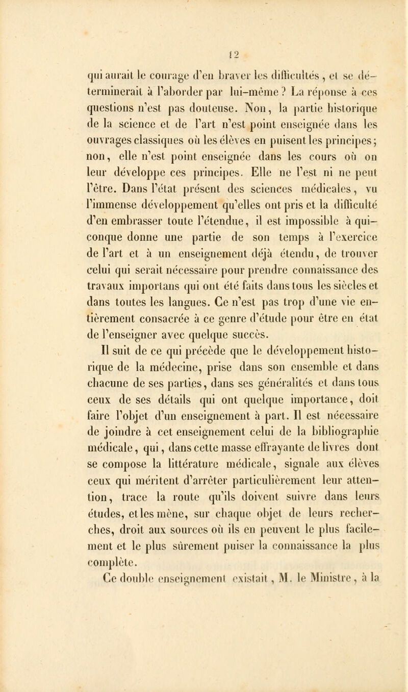 qui aurait le courage (reii braver les difticultës , el se dë- terminerait à l'aborder par lui-même ? La réponse à ces questions n'est pas douteuse. Non, la partie historique de la science et de Tart n'est point enseignée dans les ouvrages classiques où les élèves en puisent les principes; non, elle n'est point enseignée dans les cours où on leur développe ces principes. Elle ne l'est ni ne peut l'être. Dans l'état présent des sciences médicales, vu l'immense développement qu'elles ont pris et la difficulté d'eu embrasser toute l'étendue, il est impossible à qui- conque donne une partie de son temps à l'exercice de l'art et à un enseignement déjà étendu, de trouver celui qui serait nécessaire pour prendre connaissance des travaux importans qui ont été faits dans tous les siècles et dans toutes les langues. Ce n'est pas trop d'une vie en- tièrement consacrée à ce genre d'étude pour être en état de l'enseigner avec quelque succès. Il suit de ce qui précède que le développement histo- rique de la médecine, prise dans son ensemble et dans chacune de ses parties, dans ses généralités et dans tous ceux de ses détails qui ont quelque importance, doit faire l'objet d'un enseignement à part. Il est nécessaire de joindre à cet enseignement celui de la bibliographie médicale, qui, dans cette masse effrayante de livres dont se compose la littérature médicale, signale aux élèves ceux qui méritent d'arrêter particulièrement leur atten- tion, trace la route qu'ils doivent suivre dans leurs études, et les mène, sur chaque objet de leurs recher- ches, droit aux sources où ils en peuvent le plus facile- ment et le plus sûrement puiser la connaissance la plus complète. Ce double enseignement existait, M. le Ministre, à la