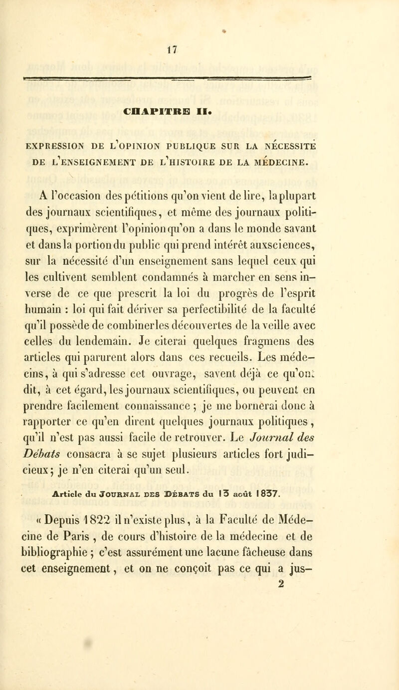 CnAPITREl II. EXPRESSION DE l'oPINION PUBLIQUE SUR LA NECESSITE DE l'^ENSEIGNEMENT DE l'^HISTOIRE DE LA MEDECINE. A Toccasion des pétitions qii''on vient délire, laplupart des journaux scientifiques, et même des journaux politi- ques, exprimèrent Topinion qu'on a dans le monde savant et dans la portion du public qui prend intérêt auxsciences, sur la nécessité d^in enseignement sans lequel ceux qui les cultivent semblent condamnés à marcher en sens in- verse de ce que prescrit la loi du progrès de Tesprit humain : loi qui fait dériver sa perfectibilité de la faculté qu''il possède de combinerles découvertes de la veille avec celles du lendemain. Je citerai quelques fiagmens des articles qui parurent alors dans ces recueils. Les méde- cins, à qui s'^adresse cet ouvrage, savent déjà ce qu'oni dit, à cet égard, les journaux scientifiques, ou peuvent en prendre facilement connaissance ; je me bornerai donc à rapporter ce qu''en dirent quelques journaux politiques, qu^il nVst pas aussi facile de retrouver. Le Journal des Débats consacra à se sujet plusieurs articles fort judi- cieux; je n''en citerai qu'un seul. Article du JOURNAL DSS BÉBATS du I 3 août I 837. «Depuis 1822 il n'existe plus, à la Faculté de Méde- cine de Paris , de cours d'histoire de la médecine et de bibliographie ; c'est assurément une lacune fâcheuse dans cet enseignement, et on ne conçoit pas ce qui a jus- 2