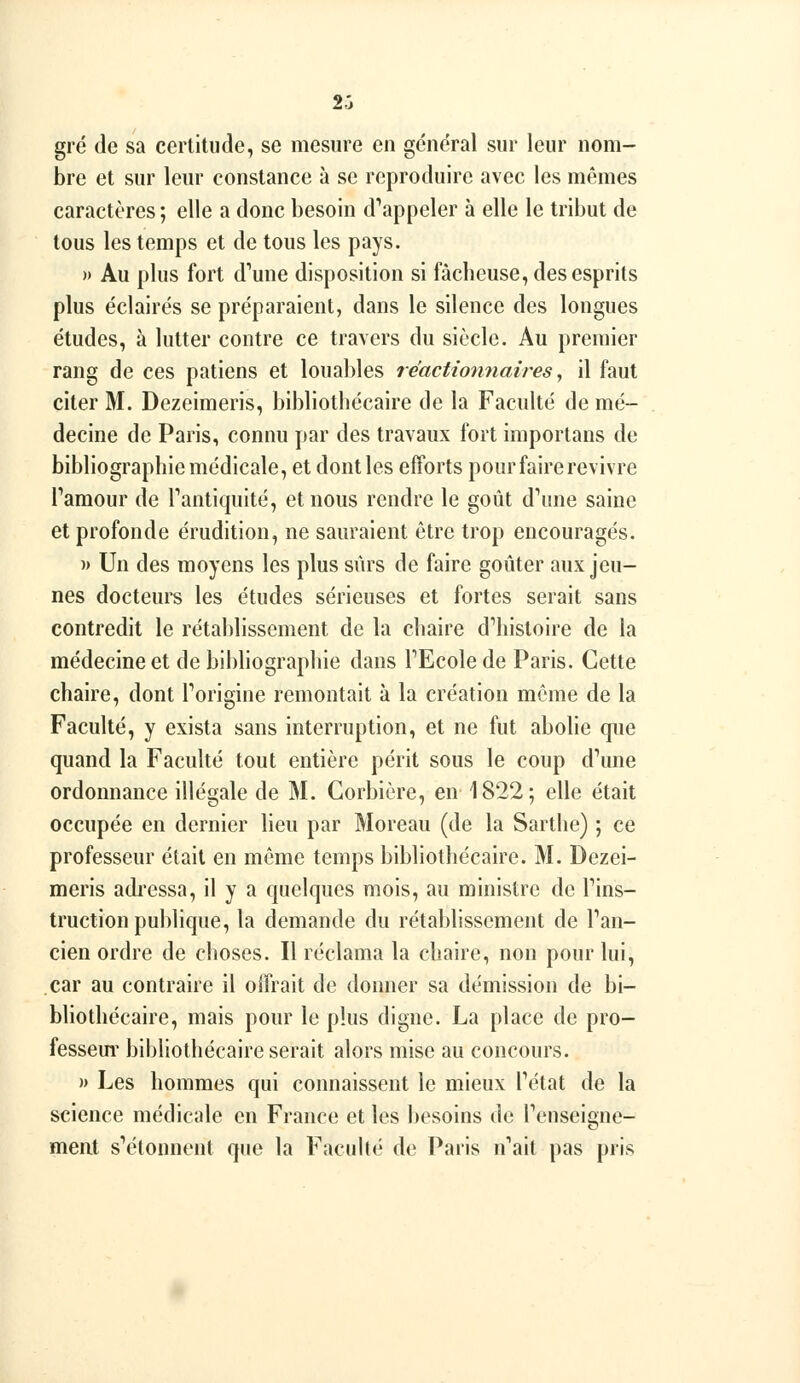 gré de sa certitude, se mesure en général sur leur nom- bre et sur leur constance à se reproduire avec les me^mes caractères ; elle a donc besoin d'appeler h elle le tribut de tous les temps et de tous les pays. » Au plus fort d'une disposition si fâcheuse, des esprits plus éclairés se préparaient, dans le silence des longues études, à lutter contre ce travers du siècle. Au premier rang de ces patiens et loual)les réactionnaires ^ il faut citer M. Dezeimeris, bibliothécaire de la Faculté de mé- decine de Paris, connu par des travaux fort importans de bibliographie médicale, et dont les efforts pour faire revivre Tamour de Tantiquité, et nous rendre le goût d^rne saine et profonde érudition, ne sauraient être trop encouragés. )> Un des moyens les plus sûrs de faire goûter aux jeu- nes docteurs les études sérieuses et fortes serait sans contredit le rétablissement de la chaire d''histoire de la médecine et de bibliographie dans TEcole de Paris. Cette chaire, dont Torigine remontait à la création même de la Faculté, y exista sans interruption, et ne fut abolie que quand la Faculté tout entière périt sous le coup d\me ordonnance illégale de M. Corbière, en 1822; elle était occupée en dernier lieu par Moreau (de la Sarthe) ; ce professeur était en même temps bibliothécaire. M. Dezei- meris adressa, il y a quelques mois, au ministre de Fins- truction publique, la demande du rétablissement de Pan- cien ordre de choses. Il réclama la chaire, non pour lui, car au contraire il offrait de donner sa démission de bi- bliothécaire, mais pour le plus digne. La place de pro- fessem' bibliothécaire serait alors mise au concours. » Les hommes qui connaissent le mieux Fétat de la science médicale en France et les besoins de renseigne- ment sVHonnent que la FacuUé de Paris n'ait pas pris