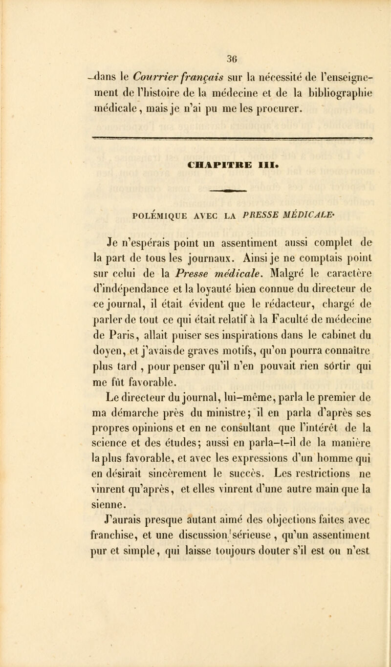 -dans le Courrier français sur la nécessité de renseigne- ment de riiistoire de la médecine et de la bibliographie médicale, mais je n'ai pu mêles procurer. CHAPITRE III. POLÉMIQUE AVEC LA PRESSE MÉDICALE' Je n''espérais point un assentiment aussi complet de la part de tous les journaux. Ainsi je ne comptais point sur celui de la Presse médicale. Malgré le caractère d**indépendance et la loyauté bien connue du directeur de ce journal, il était évident que le rédacteur, chargé de parler de tout ce qui était relatif à la Faculté de médecine de Paris, allait puiser ses inspirations dans le cabinet du doyen, et j''avaisde graves motifs, qu*'on pourra connaître plus tard , pour penser qu'il n'en pouvait rien sortir qui me fût favorable. Le directeur du journal, lui-même, parla le premier de ma démarche près du ministre; il en parla d'après ses propres opinions et en ne consultant que l'intérêt de la science et des études; aussi en parla-t-il de la manière la plus favorable, et avec les expressions d'un homme qui en désirait sincèrement le succès. Les restrictions ne vinrent qu'après, et elles vinrent d'une autre main que la sienne. J'aurais presque autant aimé des objections faites avec franchise, et une discussion'sérieuse , qu'un assentiment pur et simple, qui laisse toujours douter s'il est ou n'est