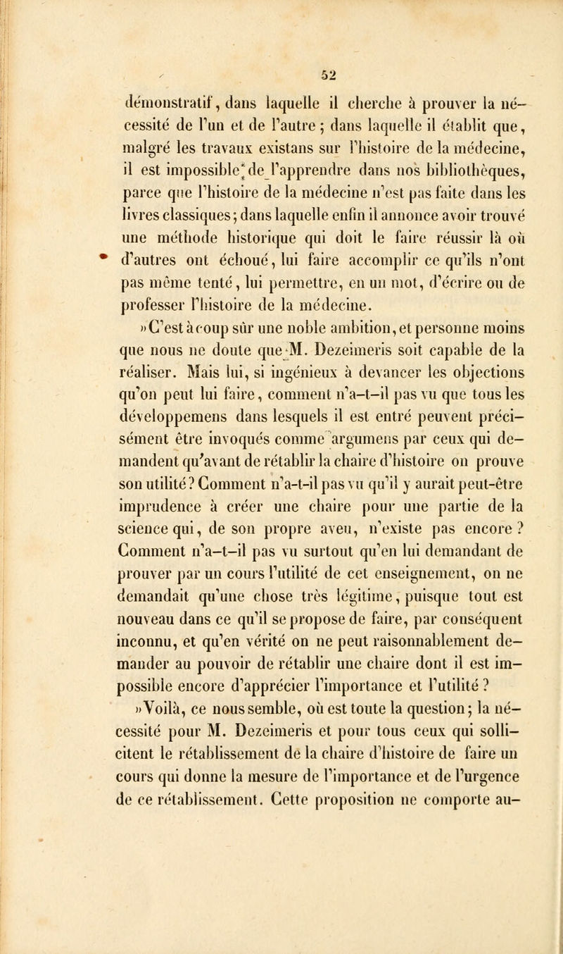 démonstratif, dans laquelle il cherche à prouver la né- cessité de Vun et de Tautre ; dans laquelle il établit que, malgré les travaux existans sur Thistoire de la médecine, il est impossible* de rapprendre dans nos bibliothèques, parce que Fhistoire de la médecine n''est pas faite dans les livres classiques; dans laquelle enfin il annonce avoir trouvé une méthode historique qui doit le faire réussir là où • d*'autres ont échoué, lui faire accomplir ce qu'ails n'ont pas même tenté, lui permettre, en un mot, d''écrire ou de professer Thistoire de la médecine. )»C'estàcoupsùr une noble ambition, et personne moins que nous ne doute que M. Dezeimeris soit capable de la réaliser. Mais lui, si ingénieux à devancer les objections qu'ion peut lui faire, comment n'a-t-il pas vu que tous les développemens dans lesquels il est entré peuvent préci- sément être invoqués comme argumens par ceux qui de- mandent qu'avant de rétablir la chaire d'hisloire on prouve son utilité ? Gomment n'a-t-il pas vu quMl y aurait peut-être imprudence à créer une chaire pour une partie de la science qui, de son propre aveu, n'existe pas encore? Comment n'a-t-il pas vu surtout qu'en lui demandant de prouver par un cours l'utilité de cet enseignement, on ne demandait qu'une chose très légitime, puisque tout est nouveau dans ce qu'il se propose de faire, par conséquent inconnu, et qu'en vérité on ne peut raisonnablement de- mander au pouvoir de rétablir une chaire dont il est im- possible encore d'apprécier l'importance et l'utilité ? » Voilà, ce nous semble, où est toute la question ; la né- cessité pour M. Dezeimeris et pour tous ceux qui solli- citent le rétablissement de la chaire dMiistoire de faire un cours qui donne la mesure de l'importance et de l'urgence de ce rétablissement. Cette proposition ne comporte au-