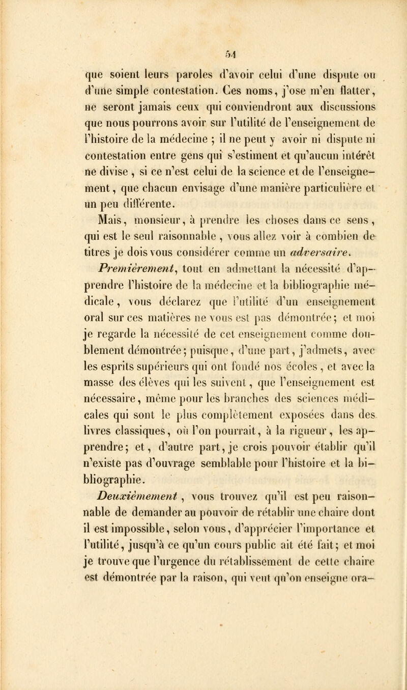 que soient leurs paroles d'^avoir celui d^ine dispute ou d'une simple contestation. Ces noms, j''ose m'en flatter, ne seront jamais ceux qui conviendront aux discussions que nous pourrons avoir sur Tutilité de renseignement de riiistoire de la médecine ; il ne peut y avoir ni dispute ni contestation entre gens qui s'estiment et qu''aucun intérêt ne divise , si ce n''est celui de la science et de renseigne- ment , que chacun envisage d^me manière particulière et un peu différente. Mais, monsieur, à prendre les choses dans ce sens, qui est le seul raisonnable , vous allez voir à combien de titres je dois vous considérer comme un adversaii^e. Premièrement^ tout en admettant la nécessité d'ap— prendre Thistoire de la médecine et la bibliographie mé- dicale , vous déclarez que Futilité d''un enseignement oral sur ces matières ne vous est pas démontrée ; et moi je regarde la nécessité de cet enseignement comme dou- blement démontrée; puisque, d\me part, j'admets, avec les esprits supérieurs qui ont fondé nos écoles , et avec la masse des élèves qui les suivent, que renseignement est nécessaire, même pour les branches des sciences médi- cales qui sont le plus complètement exposées dans des livres classiques, où Ton pourrait, à la rigueur, les ap- prendre; et, d^autre part, je crois pouvoir étabhr qu'il n'existe pas d''ouvrage semblable pour Thistoire et la bi- bliographie. Deuxièmement, vous trouvez qu'il est peu raison- nable de demander au pouvoir de rétablir une chaire dont il est impossible, selon vous, d'apprécier l'importance et Futilité, jusqu'à ce qu'un cours public ait été fait; et moi je trouve que l'urgence du rétablissement de cette chaire est démontrée par la raison, qui veut qu'on enseigne ora-