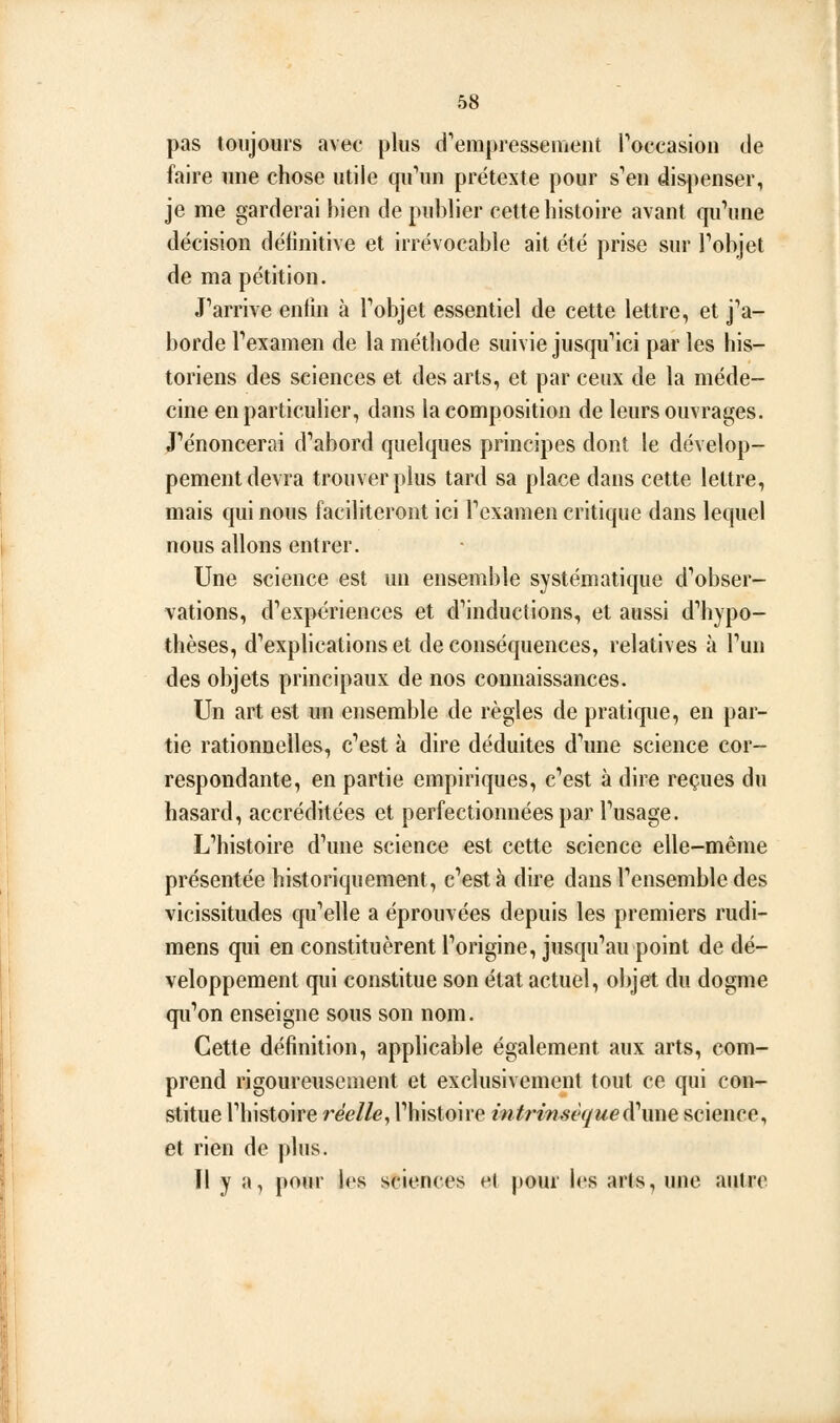 pas toujours avec plus d^erapressement l'occasion de faire une chose utile qu^in prétexte pour s''en dispenser, je me garderai bien de publier cette histoire avant qu\me décision définitive et irrévocable ait été prise sur Tobjet de ma pétition. J''arrive enfin à Fobjet essentiel de cette lettre, et j'a- borde Pexamen de la méthode suivie jusqu*ici par les his- toriens des sciences et des arts, et par ceux de la méde- cine en particuher, dans la composition de leurs ouvrages, renoncerai d''abord quelques principes dont le dévelop- pement devra trouver plus tard sa place dans cette lettre, mais qui nous faciliteront ici Tcxamen critique dans lequel nous allons entrer. Une science est un ensemble systématique d''obser- vations, d'expériences et d''inductions, et aussi dliypo- thèses, d'exphcations et de conséquences, relatives à Tun des objets principaux de nos connaissances. Un art est un ensemble de règles de pratique, en par- tie rationnelles, c''est à dire déduites d^rne science cor- respondante, en partie empiriques, c''est à dire reçues du hasard, accréditées et perfectionnées par Fusage. L'histoire d'une science est cette science elle-même présentée historiquement, c'est à dire dans l'ensemble des vicissitudes qu'elle a éprouvées depuis les premiers rudi- mens qui en constituèrent l'origine, jusqu'au point de dé- veloppement qui constitue son état actuel, objet du dogme qu'on enseigne sous son nom. Cette définition, applicable également aux arts, com- prend rigoureusement et exclusivement tout ce qui con- stitue l'histoire réelle, l'histoire intrinsèquedî'imQ science, et rien de plus. Il y a, pour les sciences el pour les arts, une autre