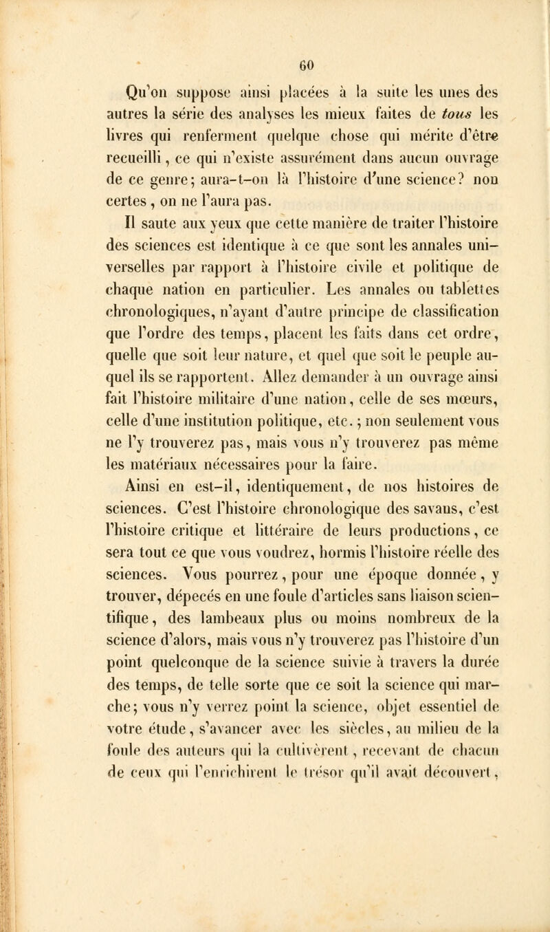 Qii''on suppose ainsi placées à la suite les unes des autres la série des analyses les mieux faites de tous les livres qui renferment quelque chose qui mérite d'hêtre recueilli, ce qui n''existe assurément dans aucun ouvrage de ce genre; aura-t-on là Thistoire d'une science? non certes , on ne Taura pas. Il saute aux yeux que cette manière de traiter Phistoire des sciences est identique à ce que sont les annales uni- verselles par rapport à Tliistoire civile et politique de chaque nation en particulier. Les annales ou tablettes chronologiques, n*'ayant d'autre principe de classification que Tordre des temps, placent les faits dans cet ordre, quelle que soit leur nature, et quel que soit le peuple au- quel ils se rapportent. Allez demander à un ouvrage ainsi fait rhistoire militaire d^ine nation, celle de ses mœurs, celle d'aune institution politique, etc. ; non seulement vous ne Ty trouverez pas, mais vous n'y trouverez pas même les matériaux nécessaires pour la faire. Ainsi en est-il, identiquement, de nos histoires de sciences. C'est l'histoire chronologique des savaus, c'est l'histoire critique et littéraire de leurs productions, ce sera tout ce que vous voudrez, hormis l'histoire réelle des sciences. Vous pourrez, pour une époque donnée, y trouver, dépecés en une foule d'articles sans liaison scien- tifique, des lambeaux plus ou moins nombreux de la science d'alors, mais vous n'y trouverez pas l'histoire d'un point quelconque de la science suivie à travers la durée des temps, de telle sorte que ce soit la science qui mar- che; vous n'y verrez point la science, objet essentiel de votre étude, s'avancer avec les siècles, au milieu de la foule des auteurs qui la cultivèrent, recevant de chacun de ceux qui l'emirhirent le trésor qu'il avait découvert,