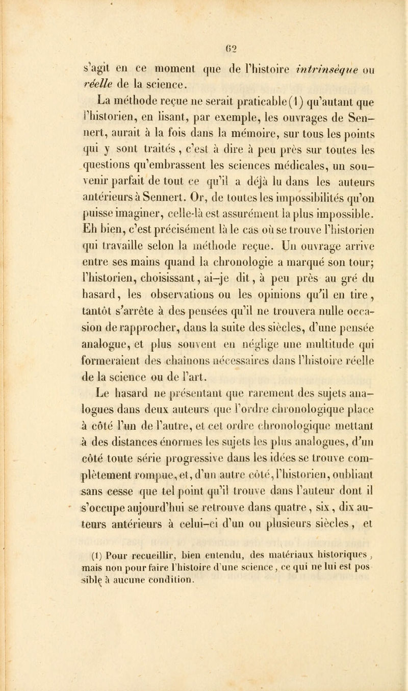 G2 s'agit en ce moment que de Thistoire intrinsèque ou réelle de la science. La méthode reçue ne serait praticaljle(l) qu'autant que riiistorien, en lisant, par exemple, les ouvrages de Sen- nert, aurait à la fois dans la mémoire, sur tous les points qui y sont traités , c'est à dire à peu près sur toutes les questions qu'embrassent les sciences médicales, un sou- venir parfait de tout ce qu'il a déjà lu dans les auteurs antérieurs à Sennert. Or, de toutes les impossibilités qu'on puisse imaginer, celle-là est assurément la plus impossible. Eh bien, c'est précisément là le cas où se trouve Thistorien qui travaille selon la méthode reçue. Un ouvrage arrive entre ses mains quand la chronologie a marqué son tour; l'historien, choisissant, ai-je dit, à peu près au gré du hasard, les observations ou les opinions qu'il en tire, tantôt s'arrête à des pensées qu'il ne trouvera nulle occa- sion de rapprocher, dans la suite des siècles, d'une pensée analogue, et plus souvent en néglige une multitude qui formeraient des chaînons nécessaires dans l'histoire réelle de la science ou de l'art. Le hasard ne présentant que rarement des sujets ana- logues dans deux auteurs que l'ordre chronologique place à côté l'un de l'autre, et cet ordre chronologique mettant à des distances énormes les sujets les plus analogues, d'un côté toute série progressive dans les idées se trouve com- plètement rompue,et, d'un autre côté,l'historien, oubliant sans cesse que tel point qu'il trouve dans l'auteur dont il s'occupe aujourd'hui se retrouve dans quatre, six, dix au- teurs antérieurs à celui-ci d'un ou plusieurs siècles, et (1) Pour recueillir, bien entendu, des matériaux historiques , mais non pour faire l'histoire dune science, ce qui ne lui est pos siblç h aucune condition.