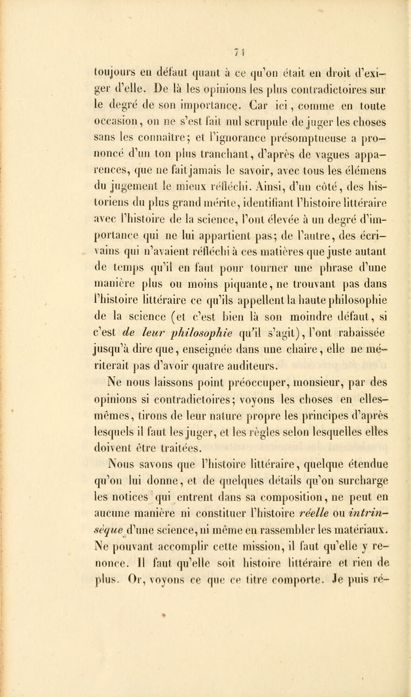 (oiijours eu défaut quant à ce qu'on était en droit d'exi- ger d'elle. De là les opinions les plus contradictoires sur le degré de son importance. Car ici, comme en toute occasion, on ne s'est fait nul scrupule déjuger les choses sans les connaître ; et l'ignorance présomptueuse a pro- noncé d'un ton pins tranchant, d'après de vagues appa- rences, que ne fait jamais le savoir, avec tous les élémens du jugement le mieux réiléclii. Ainsi, d'un côté, des his- toriens du plus grand mérite, identifiant l'histoire littéraire avec l'histoire de la science, l'ont élevée à un degré d'im- portance qui ne lui appartient pas; de l'autre, des écri- vains qui n'avaient réflédiià ces matières que juste autant de temps qu'il en faut pour tourner une phrase d'une manière plus ou moins piquante, ne trouvant pas dans l'histoire httéraire ce qu'ils appellent la haute philosophie de la science (et c'est bien là son moindre défaut, si c'est de leur philosophie qu'il s'agit), l'ont rabaissée jusqu'à dire que, enseignée dans une chaire, elle ne mé- riterait pas d'avoir quatre auditeurs. Ne nous laissons point préoccuper, monsieur, par des opinions si contradictoires; voyons les choses en elles- mêmes, tirons de leur nature propre les principes d'après lesquels il faut les juger, et les règles selon lesquelles elles doivent être traitées. Nous savons que l'histoire littéraire, quelque étendue qu'on lui donne, et de quelques détails qu'on surcharge les notices qui entrent dans sa composition, ne peut en aucune manière ni constituer l'histoire réelle ou intrin- sèque^wwt science, ni même en rassembler les matériaux. Ne pouvant accomplir cette mission, il faut qu'elle y re- nonce. Il faut qu'elle soit histoire littéraire et rien de plus. Or, voyons ce que ce titre comporte. Je puis ré-