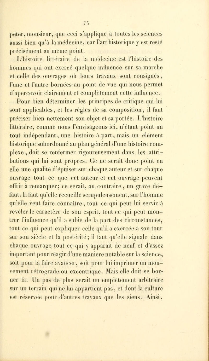 péter, monsieur, que ceci s^applique à toutes les sciences aussi bien qu'à la médecine, car Tart historique y est resté précisément au même point. LMiistoire littéraire de la médecine est l'histoire des hommes qui ont exercé quelque intluence sur sa marche et celle des ouvrages où leurs travaux sont consignés, Tune et Tautre bornées-au point de \'ue qui nous permet d'apercevoir clairement et complètement cette influence. Pour bien déterminer les principes de critique qui lui sont applicables, et les règles de sa composition, il faut préciser bien nettement son objet et sa portée. L'histoire littéraire, comme nous Tenvisageons ici, n'étant point un tout indépendant, une histoire à part, mais un élément historique subordonné au plan général d'une histoire com- plexe , doit se renfermer rigoureusement dans les attri- butions qui lui sont propres. Ce ne serait donc point en elle une qualité d'épuiser sur chaque auteur et sur chaque ouvrage tout ce que cet auteur et cet ouvrage peuvent offrir à remarquer; ce serait, au contraire, un grave dé- faut. Il faut qu'elle recueille scrupuleusement, sur l'homme qu'elle veut faire connaître, tout ce qui peut lui servir à révéler le caractère de son esprit, tout ce qui peut mon- trer l'influence qu'il a subie de la part des circonstances, tout ce qui peut expliquer celle qu'il a exercée à son tour sur son siècle et la postérité ; il faut qu'elle signale dans chaque ouvrage tout ce qui y apparaît de neuf et d'assez important pour réagir d'une manière notable sur la science, soit pour la faire avancer, soit pour lui imprimer un mou- vement rétrograde ou excentrique. Mais elle doit se bor- ner là. Un pas de plus serait un empiétement arbitraire sur un terrain qui ne lui appartient pas, et dont la culture est réservée pour d'autres travaux que les siens. Ainsi,