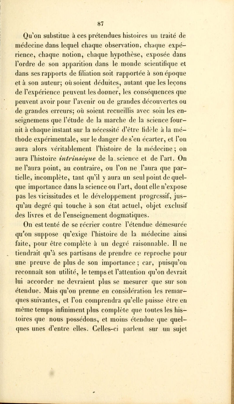 Qu''on substitue à ces prétendues histoires un traité de médecine dans lequel chaque observation, chaque expé- rience, chaque notion, cliaque hypothèse, exposée dans Tordre de son apparition dans le monde scientifique et dans ses rapports de filiation soit rapportée à son époque et à son auteur; où soient déduites, autant que les leçons de Texpérience peuvent les donner, les conséquences que peuvent avoir pour Tavenir ou de grandes découvertes ou de grandes erreurs; où soient recueillis avec soin les en- seignemens que Tétude de la marche de la science four- nit à chaque instant sur la nécessité d'être fidèle à la mé- thode expérimentale, sur le danger de s'en écarter, et Ton aura alors véritablement fhistoire de la médecine ; on aura l'histoire intrinsèque de la science et de l'art. On ne l'aura point, au contraire, ou l'on ne l'aura que par- tielle, incomplète, tant qu'il y aura un seul point de quel- que importance dans la science ou l'art, dont elle n'expose pas les vicissitudes et le développement progressif, jus- qu'au degré qui touche à son état actuel, objet exclusif des livres et de l'enseignement dogmatiques. On est tenté de se récrier contre l'étendue démesurée qu'on suppose qu'exige l'histoire de la médecine ainsi faite, pour être complète à un degré raisonnable. Il ne tiendrait qu'à ses partisans de prendre ce reproche pour une preuve de plus de son importance ; car, puisqu'on reconnaît son utilité, le temps et l'attention qu'on devrait lui accorder ne devraient plus se mesurer que sur son étendue. Mais qu'on prenne en considération les remar- ques suivantes, et l'on comprendra qu'elle puisse être eu même temps infiniment plus complète que toutes les his- toires que nous possédons, et moins étendue que quel- ques unes d'entre elles. Celles-ci parlent sur un sujet