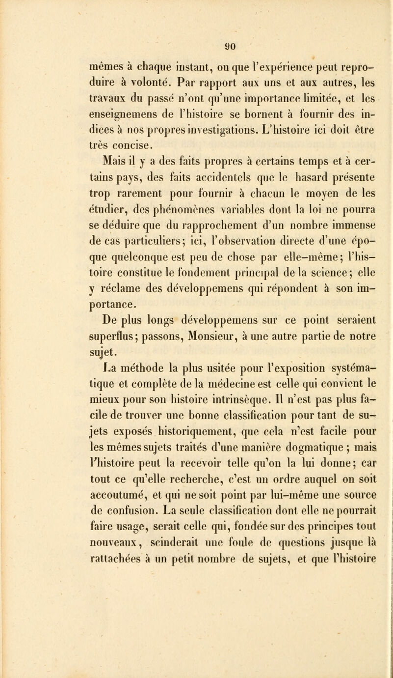 mômes à chaque instant, ou que l'expérience peut repro- duire à volonté. Par rapport aux uns et aux autres, les travaux du passé n'ont qu'une importance limitée, et les enseignemens de l'histoire se bornent à fournir des in- dices à nos propres investigations. L'histoire ici doit être très concise. Mais il y a des faits propres à certains temps et à cer- tains pays, des faits accidentels que le hasard présente trop rarement pour fournir à chacun le moyen de les étudier, des phénomènes variables dont la loi ne pourra se déduire que du rapprochement d'un nombre immense de cas particuliers; ici, l'observation directe d'une épo- que quelconque est peu de chose par elle-même ; l'his- toire constitue le fondement principal de la science; elle y réclame des développemens qui répondent à son im- portance. De plus longs développemens sur ce point seraient superflus; passons, Monsieur, à une autre partie de notre sujet. La méthode la plus usitée pour l'exposition systéma- tique et complète de la médecine est celle qui convient le mieux pour son histoire intrinsèque. Il n'est pas plus fa- cile de trouver une bonne classification pour tant de su- jets exposés historiquement, que cela n'est facile pour les mêmes sujets traités d'aune manière dogmatique ; mais l'histoire peut la recevoir telle qu'on la lui donne; car tout ce qu'elle recherche, c'est un ordre auquel on soit accoutumé, et qui ne soit point par lui-même une source de confusion. La seule classification dont elle ne pourrait faire usage, serait celle qui, fondée sur des principes tout nouveaux, scinderait une foule de questions jusque là rattachées à un petit nombre de sujets, et que l'histoire