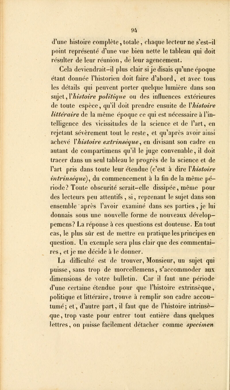 d'une histoire complète, totale, chaque lecteur ne s'est-il point représenté d'une vue bien nette le tableau qui doit résulter de leur réunion, de leur agencement. Cela deviendrait-il plus clair si je disais qu'une époque étant donnée l'historien doit faire d'abord, et avec tous les détails qui peuvent porter quelque lumière dans son sujet ^Vhistoire politique ou des influences extérieures de toute espèce., qu'il doit prendre ensuite de Vhistoi?'e littéraire de la même époque ce qui est nécessaire à l'in- telligence des vicissitudes de la science et de l'art, en rejetant sévèrement tout le reste, et qu'après avoir ainsi achevé \histoire extrinsèque^ en divisant son cadre en autant de compartimens qu'il le juge convenable, il doit tracer dans un seul tableau le progrès de la science et de l'art pris dans toute leur étendue (c'est à dire Vhistoire intrinsèque)^ du commencement à la fin de la même pé- riode ? Toute obscurité serait-elle dissipée, même pour des lecteurs peu attentifs , si, reprenant le sujet dans son ensemble après l'avoir examiné dans ses parties , je lui donnais sous une nouvelle forme de nouveaux dévelop- pemens? La réponse à ces questions est douteuse. En tout cas, le plus sûr est de mettre en pratique les principes en question. Un exemple sera plus clair que des commentai- res, et je me décide à le donner. La difficulté est de trouver, Monsieur, un sujet qui puisse, sans trop de morceilemens, s^accommoder aux dimensions de votre bulletin. Car il faut une période d'une certaine étendue pour que l'histoire extrinsèque, politique et littéraire, trouve à remplir son cadre accou- tumé ; et, d'autre part, il faut que de l'histoire intrinsè- que , trop vaste pour entrer tout entière dans quelques lettres, on puisse facilement détacher comme spécimen