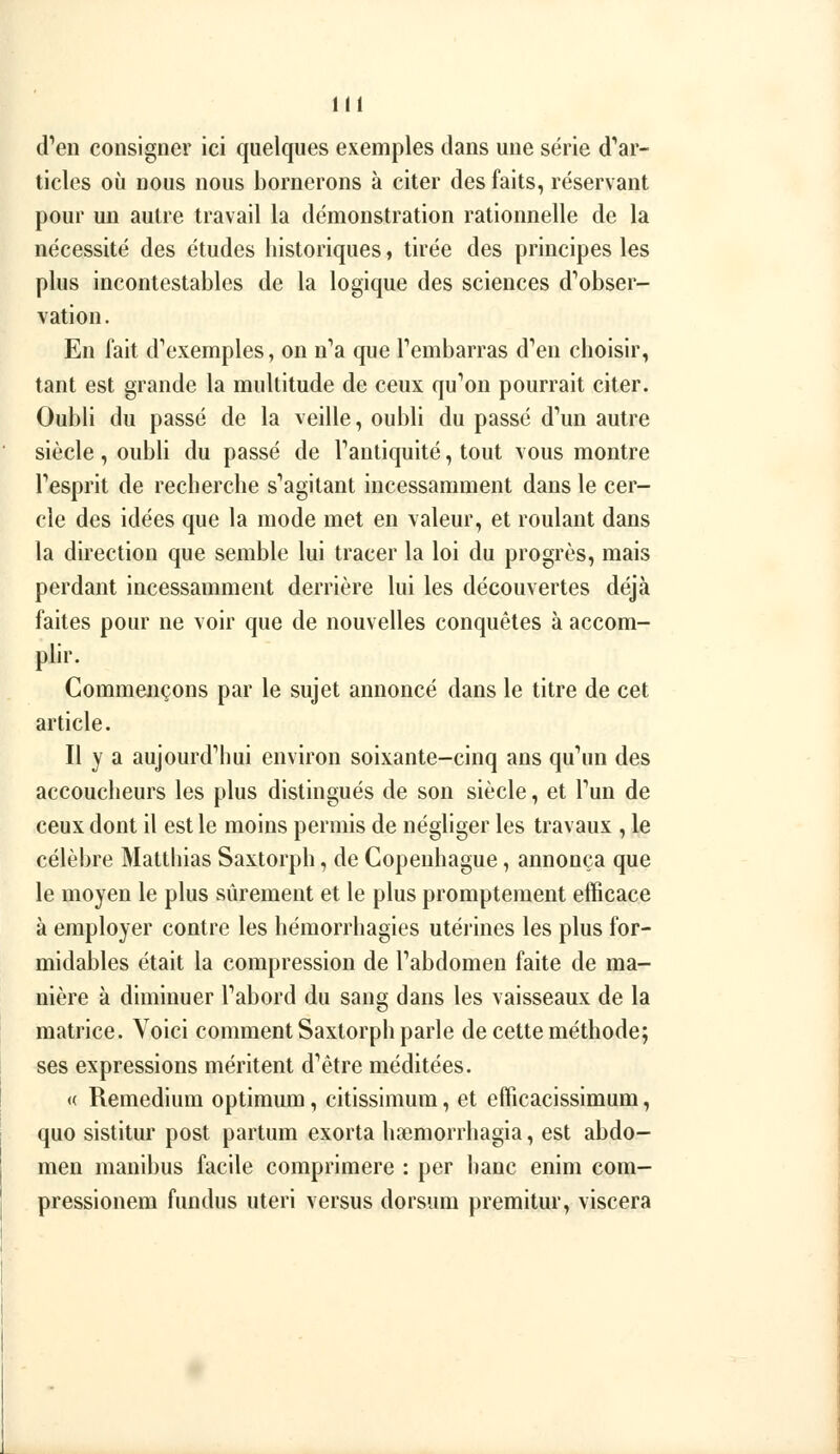 d^en consigner ici quelques exemples dans une série d''ar- ticles où nous nous bornerons à citer des faits, réservant pour un autre travail la démonstration rationnelle de la nécessité des études historiques, tirée des principes les plus incontestables de la logique des sciences d'*obser- vation. En fait d'exemples, on n''a que Tembarras d'en choisir, tant est grande la multitude de ceux qu'ion pourrait citer. Oubli du passé de la veille, oubli du passé d*'un autre siècle, oubli du passé de Tanliquité, tout vous montre Tesprit de recherche s''agitant incessamment dans le cer- cle des idées que la mode met en valeur, et roulant dans la direction que semble lui tracer la loi du progrès, mais perdant incessamment derrière lui les découvertes déjà faites pour ne voir que de nouvelles conquêtes à accom- plir. Commençons par le sujet annoncé dans le titre de cet article. Il y a aujourd''hui environ soixante-cinq ans qu^m des accoucheurs les plus distingués de son siècle, et Tun de ceux dont il est le moins permis de négliger les travaux , le célèbre Matthias Saxtorph, de Copenhague, annonça que le moyen le plus sûrement et le plus promptement efficace à employer contre les hémorrhagies utérines les plus for- midables était la compression de Tabdomen faite de ma- nière à diminuer Tabord du sang dans les vaisseaux de la matrice. Voici comment Saxtorph parle de cette méthode; ses expressions méritent d''être méditées. (( Remedium optimum, citissimum, et efficacissimum, quo sistitur post partum exorta hsemorrhagia, est abdo- men manibus facile comprimere : per banc enim com- pressionem fundus uteri versus dorsum premitur, viscera