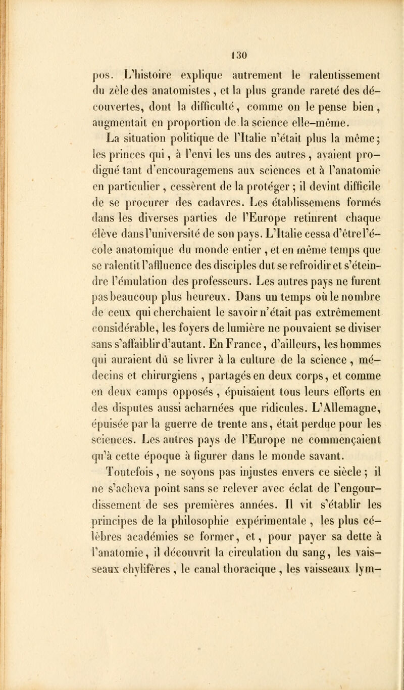 pos. L'histoire explique autrement le ralentissement du zèle des analomistes , et la plus grande rareté des dé- couvertes, dont la difficulté, comme on le pense bien, augmentait en proportion de la science elle-même. La situation politique de Tltalie notait plus la même ; les princes qui, à Tenvi les uns des autres, avaient pro- digué tant d'encouragemens aux sciences et à Panatomie en particulier, cessèrent de la protéger ; il devint difficile de se procurer des cadavres. Les établissemens formés dans les diverses parties de TEurope retinrent chaque élève dansFuniversité de son pays. L'Italie cessa d'êtreVé- colô anatomique du monde entier , et en même temps que se ralentit Taffluence des disciples dut se refroidir et s'étein- dre l'émulation des professeurs. Les autres pays ne furent pas beaucoup plus heureux. Dans un temps où le nombre de ceux qui cherchaient le savoir n'était pas extrêmement considérable, les foyers de lumière ne pouvaient se diviser sans s'affaiblir d'autant. En France, d'ailleurs, les hommes qui auraient dû se livrer à la culture de la science , mé- decins et chirurgiens , partagés en deux corps, et comme en deux camps opposés , épuisaient tous leurs efforts en des disputes aussi acharnées que ridicules. L'Allemagne, épuisée par la guerre de trente ans, était perdue pour les sciences. Les autres pays de l'Europe ne commençaient qu'à cette époque à figurer dans le monde savant. Toutefois , ne soyons pas injustes envers ce siècle ; il ne s'acheva point sans se relever avec éclat de l'engour- dissement de ses premières années. Il vit s'établir les principes de la philosophie expérimentale , les plus cé- lèbres académies se former, et, pour payer sa dette à l'anatomie, il découvrit la circulation du sang, les vais- seaux chylifères , le canal thoracique , les vaisseaux lym-