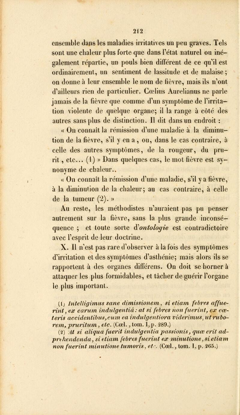 ensemble dans les maladies irritatives mi peu graves. Tels sont une chaleur plus forte que dans Tétat naturel ou iné- galement répartie, un pouls bien diflerent de ce qu'*il est ordinairement, un sentiment de lassitude et de malaise ; on donne à leur ensemble le nom de fièvre, mais ils n'ont d'ailleurs rien de particulier. Cœlius Aurelianus ne parle jamais de la fièvre que comme d'un symptôme de l'irrita- tion violente de quelque organe; il la range à côté des autres sans plus de distinction. Il dit dans un endroit : <c On connaît la rémission d'une maladie à la diminu- tion de la fièvre, s'il y en a , ou, dans le cas contraire, à celle des autres symptômes, de la rougeur, du pru- rit , etc.. (1) )> Dans quelques cas, le mot fièvre est sy- nonyme de chaleur.. <( On connaît la rémission d'une maladie, s'il y a fièvre, à la diminution de la chaleur; au cas contraire, à celle de la tumeur (2). » Au reste, les méthodistes n'auraient pas pu penser autrement sur la fièvre, sans la plus grande inconsé- quence ; et toute sorte diontologie est contradictoire avec l'esprit de leur doctrine. X. Il n'est pas rare d'observer à la fois des symptômes d'irritation et des symptômes d'asthénie; mais alors ils se rapportent à des organes différens. On doit se borner à attaquer les plus formidables, et tâcher de guérir l'organe le plus important. (1; InteUigimus sane dimissio7iem, si etiatn febres affue- rint, ex earuin indulgentiâ: at si febres non fuerint, ex cœ- teris accidentibusjcum ea indulgenfiora viderimus, utrubo- rem, pruritutn, etc. (Cœl,, tom. I, p. 289.) (2) At si aliqua fuerit indulgentiâpassionis, qtiœ erit ad- prthendenda, sietiam febres fuerint ex ininutiotie, si etiam non fuerint minutione tumoris, et-. (Cœl., tom. I. p. 265.)