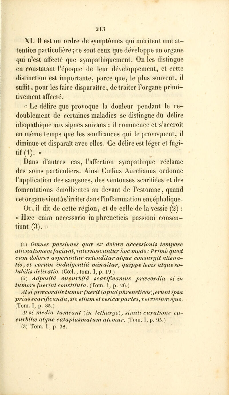 XI. Il est un ordre de symptômes qui méritent une at- tention particulière ; ce sont ceux que développe un organe qui n*'est affecté que sympatliiquement. On les distingue en constatant Tépoque de leur développement, et cette distinction est importante, parce que, le plus souvent, il suffit, pour les faire disparaître, de traiter Torgane primi- tivement affecté. « Le délire que provoque la douleur pendant le re- doublement de certaines maladies se distingue du délire idiopathique aux signes suivans : il commence et s^iccroît en môme temps que les souffrances qui le provoquent, il diminue et disparaît avec elles. Ce délire est léger et fugi- tif (1). » Dans d''autres cas, Taffection sympathique réclame des soins particuliers. Ainsi Cœlius Aurelianus ordonne Tapplication des sangsues, des ventouses scarifiées et des fomentations émollientes au devant de Pestomac, quand cet organe vient àsMrriter dans rinflammation encéphalique. Or, il dit de cette région, et de celle de la vessie (2) : « Haec enim necessario in phreneticis passioni consen- tiunt (3). » (1) O^nnes passiones guœ esc dolore accessionis tempore alienationem faciiintyinternoscimtur hoc modo: Prima quod cum dolores asperantur extenditur atque consurgit aliena- tio, et eorum indulgentiâ miniiitur, quippe levis atque so- hibilis deliratio. (Cœl., tom. I, p. 19.) (2) Adpositd cucurbitâ scarificam,us prœcordia si in tum.ore fuerint constituta. (Tom. I, p. 26.) Atsiprœcordiis tumorfuerit {apudphreneticos),erunt ipsa prius scarificanda, sic etiatn et vesicœpartes, velviciiue ejiis. (Tom. Ij p. 35.) Atsi média tumeant [in lethargo), simili curatione cu- curbitœ atque cataplasmatum ufémur. (Tom. I. p. 95.) (3) Tom. I, p. 32.