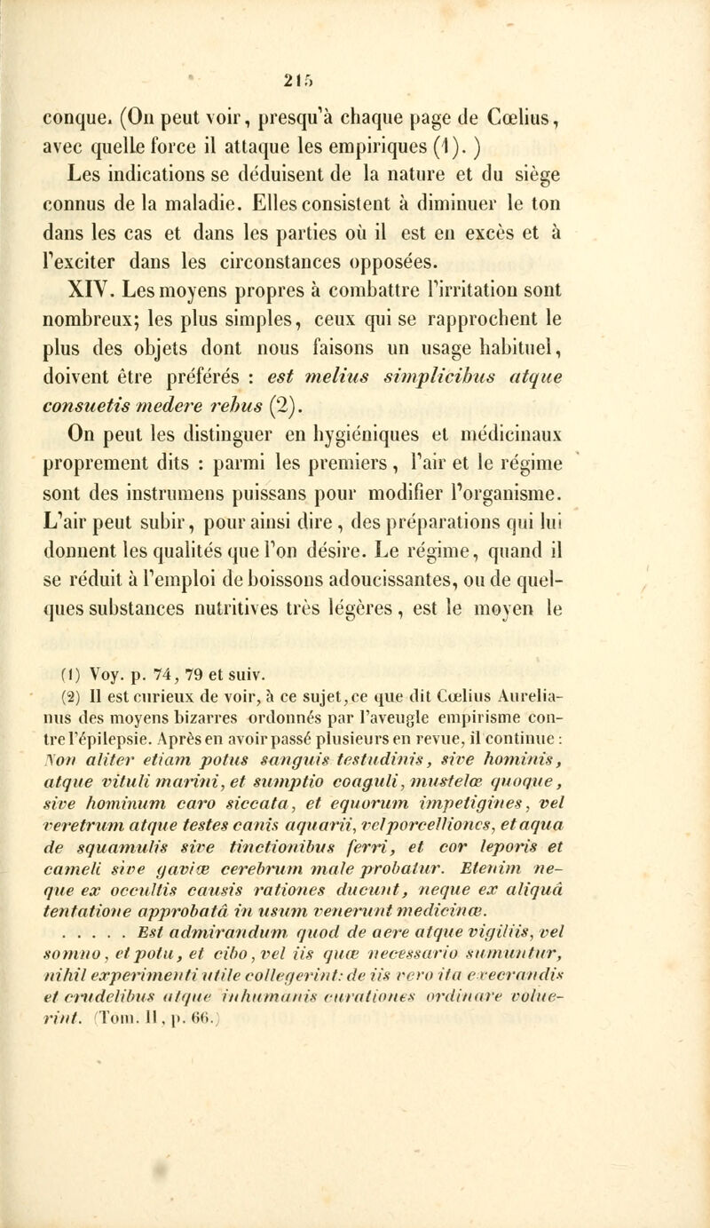 conque. (On peut voir, presqu'à chaque page de Cœlius, avec quelle force il attaque les empiriques (1). ) Les indications se déduisent de la nature et du siège connus de la maladie. Elles consistent à diminuer le ton dans les cas et dans les parties où il est en excès et à Texciter dans les circonstances opposées. XIV. Les moyens propres à combattre Pirritatiou sont nombreux; les plus simples, ceux qui se rapprochent le plus des objets dont nous faisons un usage habituel, doivent être préférés : est melius simplicibiis atque consuetis medere rehus (2). On peut les distinguer en hygiéniques et médicinaux proprement dits ; parmi les premiers, Tair et le régime sont des instrumens puissans pour modifier l'organisme. L'air peut subir, pour ainsi dire , des préparations qui lui donnent les quahtés que Ton désire. Le régime, quand il se réduit à l'emploi de boissons adoucissantes, ou de quel- ques substances nutritives très légères, est le moyen le fl) Voy. p. 74, 79 et suiv. (2) Il est curieux de voir, à ce sujet,ce que dit Cœlius Aurelia- nus des moyens bizarres ordonnés par l'aveugle empirisme con- tre l'épilepsie. Après en avoir passé plusieurs en revue, il continue : ^ov aliter etiani pot us sanguis testudinis, sive ho7ninis, atque vituli ?narùn,et siunptio coaguli, niu»telœ quoque, sive hominum caro siccata, et equormn impetigittes, vel veretrum atque testes canis aquarii, velporcellioncs, etaqua de squamulis sive tinctionibus ferri, et cor leporis et catneli. sif>e gaviœ cerebrum maie probatur. Etenini ne- que ex occuUis cousis rationes ducuiit, neque ex aliquâ tentatiotie approbatâ in usurn veneruntmedicinœ. Est admira'ndum, quod de aère atque vigiliis, vel sonino, etpotu, et cibo,vel iis quœ necessario sumuntur, nihil experinieuti utile collegerint: de iis rero ita evecrandis et crudelibus atque in huma tris cura tiont s ordinare vulue- rint. Tom. 11, p. 66.;