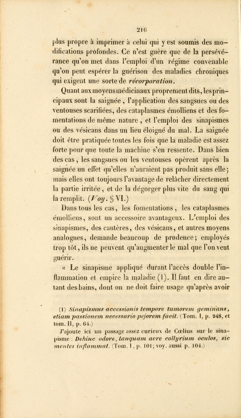 210 plus propre à imprimer à celui qui y est soumis des mo- difications profondes. Ce n'est guère que de la persévé- rance qu'ion met dans Temploi d'un régime convenable qu'on peut espérer la guérison des maladies chroniques qui exigent une sorte de récorporation. Quant auxmoyensmédicinaux proprement dits, lesprin- cipaux sont la saignée , l'application des sangsues ou des ventouses scarifiées, des cataplasmes émolliens et des fo- mentations de même nature , et l'emploi des sinapismes ou des vésicans dans un lieu éloigné du mal. La saignée doit être pratiquée toutes les fois que la maladie est assez forte pour que toute la machine s'en ressente. Dans bien des cas, les sangsues ou les ventouses opèrent après la saignée un effet qu'elles n'auraient pas produit sans elle ; mais elles ont toujours l'avantage de relâcher directement la partie irritée, et de la dégorger plus vite du sang qui la remplit. (/^{>y.§VI.) Dans tous les cas, les fomentations , les cataplasmes émolliens, sont un accessoire avantageux. L'emploi des sinapismes, des cautères, des vésicans, et autres moyens analogues, demande beaucoup de prudence ; employés trop tôt, ils ne peuvent qu'augmenter le mal que l'on veut guérir. « Le sinapisme appliqué durant l'accès double l'in- flammation et empire la maladie (I). Il faut en dire au- tant des bains, dont on ne doit faire usage qu'après avoir (1) Sinapisnms accessionis tempore tumorem geminans, etiam passionem neces^ario pejorent facit. (Toni. I, p. 248, et tom. Il, p. 64.) J'ajoute ici un passage assez curieux de Cœlius sur le sina- pisme . Z)é'/^r/<e odore, tanquam acre coUyrium oculos, sic meules inflammat. (Tom. I, p. 101; voy. aussi p. 104.)