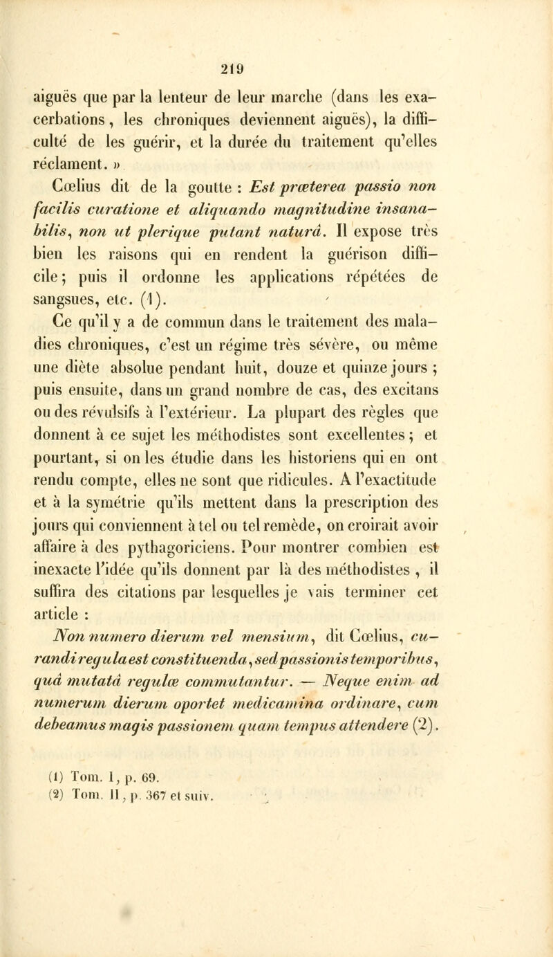 aiguës que par la lenteur de leur marche (dans les exa- cerbations, les chroniques deviennent aiguës), la diffi- culté de les guérir, et la durée du traitement qu*'eiles réclament. » Cœlius dit de la goutte : Est prœterea passio non facîlis curatione et aliquando magnitudhie nisana- hilis^ non ut plerique putant naturâ. Il expose trcs bien les raisons qui en rendent la guérison diffi- cile ; puis il ordonne les applications répétées de sangsues, etc. (1). Ce qu''il y a de commun dans le traitement des mala- dies chroniques, c'*est un régime très sévère, ou même une diète absolue pendant huit, douze et quinze jours ; puis ensuite, dans un grand nombre de cas, des excitans ou des révulsifs à rextérieur. La plupart des règles que donnent à ce sujet les méthodistes sont excellentes ; et pourtant, si on les étudie dans les historiens qui en ont rendu compte, elles ne sont que ridicules. A l'exactitude et à la symétrie quMls mettent dans la prescription des jours qui conviennent à tel ou tel remède, on croirait avoir affaire à des pythagoriciens. Pour montrer combien est inexacte Tidée qu'ils donnent par là des méthodistes , il suffira des citations par lesquelles je vais terminer cet article : Non numéro dieriim vel niensium^ dit Cœlius, cu- randiregulaest constitueiida, sedpassiofiis temporibus^ quâ mutatâ regulœ commutantur. — Neque enim ad numerum dierum oportet medicamina ordinare^ cum debeamus maqis passionem quant tempus attendere (2). (1) Toni. l,p. 69. (2) Tom. Jl,p. 367etsuiv.