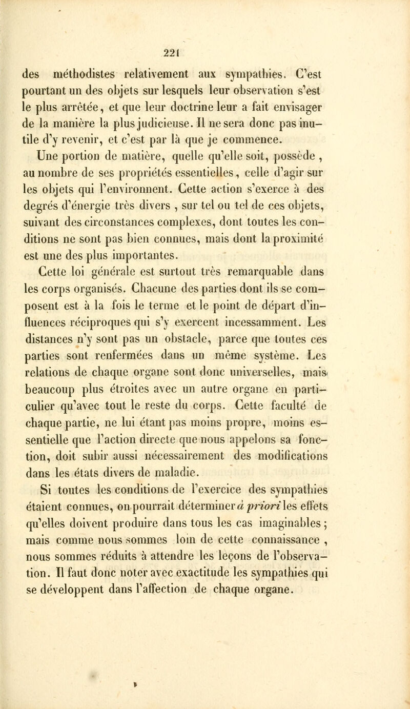 des méthodistes relativement aux sympathies. Cest pourtant un des objets sur lesquels leur observation s'est le plus arrêtée, et que leur doctrine leur a fait envisager de la manière la plus judicieuse. Il ne sera donc pas inu- tile d'y revenir, et c'est par là que je commence. Une portion de matière, quelle qu'elle soit, possède , au nombre de ses propriétés essentielles, celle d'agir sur les objets qui l'environnent. Cette action s'exerce à des degrés d'énergie très divers , sur tel ou tel de ces objets, suivant des circonstances complexes, dont toutes les con- ditions ne sont pas bien connues, mais dont la proximité est une des plus importantes. Cette loi générale est surtout très remarquable dans les corps organisés. Chacune des parties dont ils se com- posent est à la fois le terme et le point de départ d'in- fluences réciproques qui s'y exercent incessamment. Les distances n'y sont pas un obstacle, parce que toutes ces parties sont renfermées dans un même système. Les relations de chaque organe sont donc universelles, mais, beaucoup plus étroites avec un autre organe en parti- culier qu'avec tout le reste du corps. Cette faculté de chaque partie, ne lui étant pas moins propre, moins es- sentielle que l'action directe que nous appelons sa fonc- tion, doit subir aussi nécessairement des modifications dans les états divers de maladie. Si toutes les conditions de l'exercice des sympathies étaient connues, on pourrait déterminera pr/orz les effets qu'elles doivent produire dans tous les cas imaginables ; mais comme nous sommes loin de cette connaissance , nous sommes réduits à attendre les leçons de l'observa- tion. Il faut donc noter avec exactitude les sympathies qui se développent dans l'affection de chaque organe.