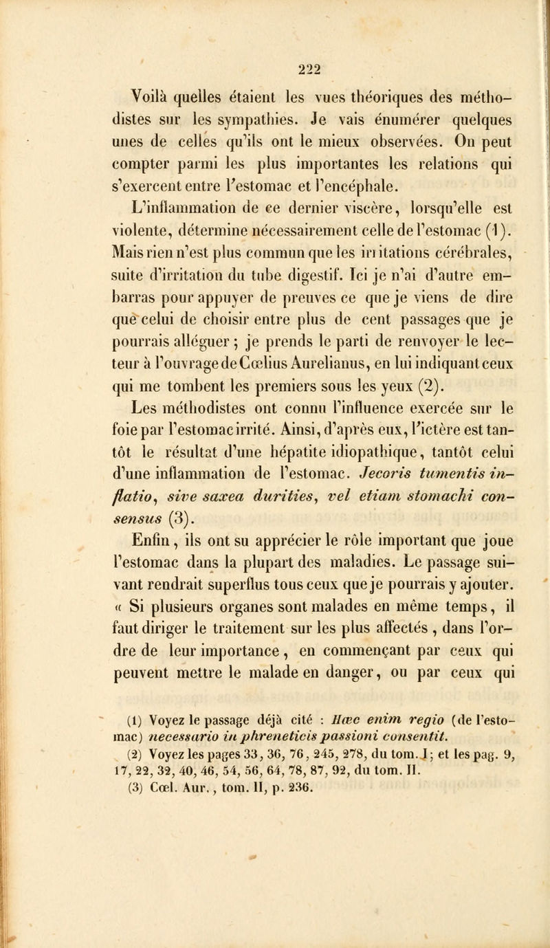 Voilà quelles étaient les vues théoriques des métho- distes sur les sympathies. Je vais énumérer quelques unes de celles qu''ils ont le mieux observées. On peut compter parmi les plus importantes les relations qui s''exercent entre l'estomac et Pencéphale. L''inflammation de ce dernier viscère, lorsqu'elle est violente, détermine nécessairement celle de Testomac (1). Mais rien n''est plus commun que les in italiens cérébrales, suite d'irritation du tube digestif. Ici je n''ai d''autre em- barras pour appuyer de preuves ce que je viens de dire que celui de choisir entre plus de cent passages que je pourrais alléguer ; je prends le parti de renvoyer le lec- teur à TouvragedeCcelius Aurelianus, en lui indiquantceux qui me tombent les premiers sous les yeux (2). Les méthodistes ont connu Tintluence exercée siu* le foie par Testomacirrité. Ainsi, d''après eux, l'ictère est tan- tôt le résultat d'une hépatite idiopathique, tantôt celui d'une inflammation de Testomac. Jecoris tumentis in- flation sive saxea durities,, vel etiani stomachi con- sensus (3). Enfin, ils ont su apprécier le rôle important que joue Testomac dans la plupart des maladies. Le passage sui- vant rendrait superflus tous ceux que je pourrais y ajouter. <( Si plusieurs organes sont malades en même temps, il faut diriger le traitement sur les plus affectés , dans Tor- dre de leur importance, en commençant par ceux qui peuvent mettre le malade en danger, ou par ceux qui (1) Voyez le passage déjà cité : llœc enim régie («le Testo- mac) necessario in phreneticispassioni consentit. (2) Voyez les pages 33, 36, 76, 245, 278, du tom. J ; et les pag. 9, 17, 22, 32, 40, 46, 54, 56, 64, 78, 87, 92, du tom. II. (3) Coel. Aur., tom. II, p. 236.