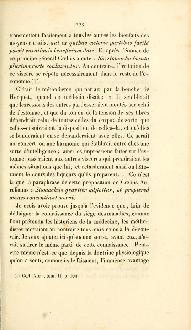 transmettent facilement à tous les autres les bienfaits des moyens curatifs, aui ex quihus cœteris partibus facile possit carationis heneficiuin dari. Et après Tënoncé de ce principe général Cœlius ajoute : Sic stomacho laxato plurima certè conlaxantur. Au contraire, Tirritation de ce viscère se répète nécessairement dans le reste de Té- conomie (i). CV'tait le méthodisme qui parlait par la houclie de Hecquet, quand ce médecin disait : « Il semblerait que lesressortsdes autres parties seraient montés sur celui de Testomac, et que du ton ou delà tension de ses fibres dépendrait celui de toutes celles du corps; de sorte que celles-ci suivraient la disposition de celles-là, et qu'elles se banderaient ou se débanderaient avec elles. Ce serait un concert ou une harmonie qui établirait entre elles une sorte d''intelligence ; ainsi les impressions faites sur Tes- tomac passeraient aux autres viscères qui prendraient les mêmes situations que lui, et retarderaient ainsi ou hâte- raient le cours des hqueurs qu'ils préparent. » Ce n'est là que la paraphrase de cette proposition de Cœlius Au- relianus : Stomachus graviter adficitur^ et proptereà omnes consentiunt nervi. Je crois avoir prouvé jusqu'à l'évidence que , loin de dédaigner la connaissance du siège des maladies, comme l'ont prétendu les historiens de la médecine, les métho- distes mettaient au contraire tous leurs soins à le décou- vrir. Je veux ajouter ici qu'aucune secte, avant eux, n'a- vait su tirer le même parti de cette connaissance. Peut- être même n'est-ce que depuis la doctrine physiologique qu'on a senti, comme ils le faisaient, l'immense avantage