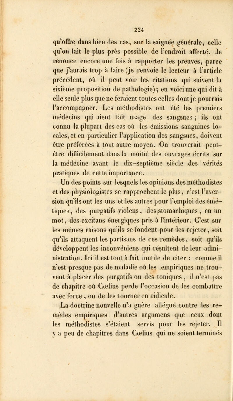 qu'^offre dans bien des cas, sur la saignée générale, celle qu'on fait le plus près possible de Tendroit affecté. Je renonce encore une fois à rapporter les preuves, parce que j'aurais trop à faire (je renvoie le lecteur à l'article précédent, où il peut voir les citations qui suivent la sixième proposition de pathologie) 5 en voici une qui dit à elle seide plus que ne feraient toutes celles dont je pourrais l'accompagner. Les méthodistes ont été les premiers médecins qui aient fait usage des sangsues ; ils ont connu la plupart des cas où les émissions sanguines lo- cales, et en particulier l'application des sangsues, doivent être préférées à tout autre moyen. On trouverait peut- être diflicilement dans la moitié des ouvrages écrits sur la médecine avant le dix-septième siècle des vérités pratiques de cette importance. Un des points sur lesquels les opinions des méthodistes et des physiologistes se rapprochent le plus, c'est Faver- sion qu'ils ont les uns et les autres pour l'emploi des émé- tiques, des purgatifs violens, des stomachiques , en un mot, des excitans énergiques pris à l'intérieur. C'est sur les mêmes raisons qu'ils se fondent pour les rejeter, soit qu'ils attaquent les partisans de ces remèdes, soit qu'ils développent les inconvéniens qui résultent de leur admi- nistration. Ici il est tout à fait inutile de citer : comme il n'est presque pas de maladie où les empiriques ne trou- vent à placer des purgatifs ou des toniques , il n'est pas de chapitre où Gœlius perde l'occasion de les combattre avec force , ou de les tourner en ridicule. La doctrine nouvelle n'a guère allégué contre les re- mèdes empiriques d'autres argumens que ceux dont les méthodistes s'étaient servis pour les rejeter. Il y a peu de chapitres dans Cœlius qui ne soient terminés