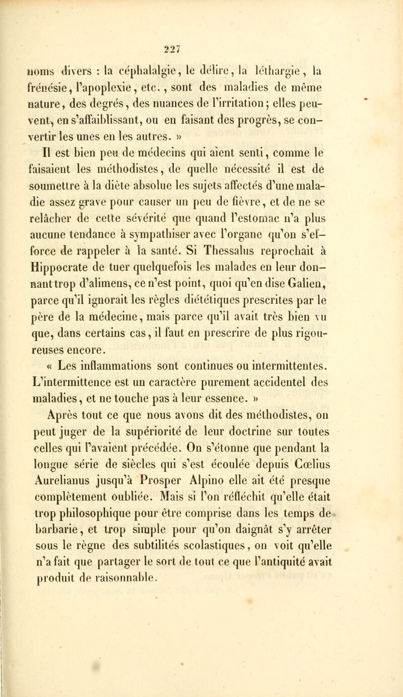 ijoms divers : la céphalalgie, le délire, la léthargie, la frénésie, Tapoplexie, etc., sont des maladies de même nature, des degrés, des nuances de Tirritation ; elles peu- vent^ en s*affaiblissant, ou en faisant des progrès, se con- vertir les unes en les autres. » Il est bien peu de médecins qui aient senti, comme lé faisaient les méthodistes, de quelle nécessité il est de soumettre à la diète absolue les sujets affectés d'aune mala- die assez grave pour causer un peu de fièvre, et de ne se relâcher de cette sévérité que quand Testomac n'a plus aucune tendance à sympathiser avec Torgane qu'on s''ef- force de rappeler à la santé. Si Thessalus reprochait à Hippocrate de tuer quelquefois les malades en leur don- nant trop d'*alimens, ce n'est point, quoi qu'en dise Galien, parce qu'il ignorait les règles diététiques prescrites par le père de la médecine, mais parce qu'il avait très bien vu que, dans certains cas, il faut en prescrire de plus rigou- reuses encore. « Les inflammations sont continues ou intermittentes. L'intermittence est un caractère purement accidentel des maladies, et ne touche pas à leur essence. >» Après tout ce que nous avons dit des méthodistes, on peut juger de la supériorité de leur doctrine sur toutes celles qui Pavaient précédée. On s'étonne que pendant la longue série de siècles qui s'est écoulée depuis Cœlius Aurelianus jusqu'à Prosper Alpine elle ait été presque complètement oubliée. Mais si l'on réfléchit qu'elle était trop philosophique pour être comprise dans les temps de^ barbarie, et trop simple pour qu'on daignât s'y arrêter sous le règne des subtilités scolastiques, on voit qu'elle n'a fait que partager le sort de tout ce que l'antiquité avait produit de raisonnable.